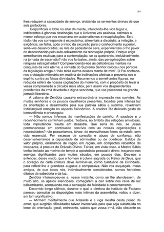 164
lhes reduzem a capacidade de serviço, olvidando as se-mentes divinas de que
sois portadores.
Corporificais o ídolo no altar da mente, infundindo-lhe vida fugaz e,
indiferentes à gloriosa destinação que o Universo vos assinala, estimais o
menor esforço que vos encarcera em automatismos e recapitulações. Se o
ídolo não vos corresponde à expectativa, alimentais a discórdia, a irritação, a
exigência; se falha, após o início da excursão para o conhecimento superior,
senti-vos desarvorados; se rola do pedestal de cera, experimentais o frio pavor
do desconhecido pelo auto-relaxamento na renovação própria. Porque erigir
semelhantes estátuas para a contemplação, se as quebrareis, inelutàvelmente,
na jornada de ascensão? não vos fartastes, ainda, das peregrinações sobre
relíquias estraçalhadas? Compreendendo-nos as deficiências mentais na
conquista da vida eterna, a vontade do Supremo Senhor colocou nos pórticos
da legislação antiga o “não terás outros deuses diante de mim”. O Pai conhece-
nos a viciação milenária em matéria de inclinações afetivas e prevenia-nos o
espírito contra as falsas divindades. Recorremos a semelhantes figuras, na
reduzida esfera de nossas cogitações do momento, com o propósito de levar a
vossa compreensão a círculos mais altos, para assim vos desprenderdes
prenderdes da irmã devotada e digna servidora, que vos precederá na grande
jornada liberativa.
A palavra de Zenóbia causava extraordinária impressão nos ouvintes. As
muitas senhoras e os poucos cavalheiros presentes, tocados pela intensa luz
da orientação e desarmados pela sua palavra sábia e sublime, revelavam
Indisfarçável emoção no aspecto fisionômico. A oradora fêz delicado gesto de
benevolência e prosseguiu:
— Não somos ínfensos às manifestações de carinho. A saudade e o
reconhecimento caminham juntos. Todavia, no âmbito das relações amistosas,
toda imprudência resulta em desastre. Que seria de nós, se Jesus
permanecesse em continuado convívio com as nossas organizações e
necessidades? não passaríamos, talvez, de maravilhosas flores da estufa, sem
vida essencial. Por excesso de consulta e abuso de confiança, não
desenvolveríamos a capacidade de administrar ou de obedecer. Baldos de
valor próprio, erraríamos de região em região, em compactos rebanhos de
incapazes, à procura do Oráculo Divino. Talvez, em vista disso, o Mestre Sábio
tenha limitado ao mínimo de tempo o apostolado pessoal e direto, traçando-nos
serviços dignificantes para muitos séculos, em poucos dias. Deu-nos a
entender, desse modo, que o homem é coluna sagrada do Reino de Deus, que
o coração de cada criatura deve iluminar-se, como Santuário da Divindade,
para refletir-lhe a grandeza augusta e compassiva. Não vos esqueçais, meus
amigos, de que todos nós, individualmente considerados, somos herdeiros
ditosos da sabedoria e da luz.
Zenóbia interrompeu-se e, nesse instante, como se lhe atendessem, de
muito alto, os apelos silenciosos, começaram a cair sobre nós raios de luz
balsamizante, acentuando-nos a sensação de felicidade e contentamento.
Decorrido longo silêncio, durante o qual a diretora do instituto de Fabiano
pareceu consultar as disposições mais íntimas da assembléia, voltou a dizer,
em tom significativo:
— Afirmam mentalmente que Adelaide é a viga mestra deste pouso de
amor, que surgirão dificuldades talvez invencíveis para que seja substituida no
leme da orientação geral; entretanto, sabeis que vossa irmã, não obstante os
 