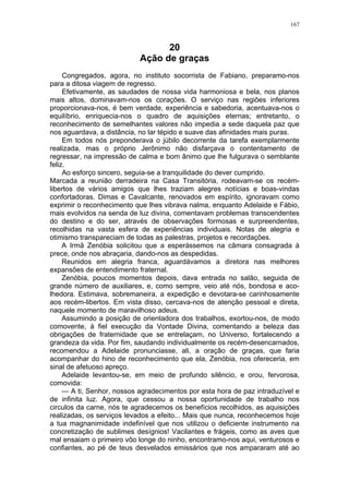 167
20
Ação de graças
Congregados, agora, no instituto socorrista de Fabiano, preparamo-nos
para a ditosa viagem de regresso.
Efetivamente, as saudades de nossa vida harmoniosa e bela, nos planos
mais altos, dominavam-nos os corações. O serviço nas regiões inferiores
proporcionava-nos, é bem verdade, experiência e sabedoria, acentuava-nos o
equilíbrio, enriquecia-nos o quadro de aquisições eternas; entretanto, o
reconhecimento de semelhantes valores não impedia a sede daquela paz que
nos aguardava, a distância, no lar tépido e suave das afinidades mais puras.
Em todos nós preponderava o júbilo decorrente da tarefa exemplarmente
realizada, mas o próprio Jerônimo não disfarçava o contentamento de
regressar, na impressão de calma e bom ânimo que lhe fulgurava o semblante
feliz.
Ao esforço sincero, seguia-se a tranquilidade do dever cumprido.
Marcada a reunião derradeira na Casa Transitória, rodeavam-se os recém-
libertos de vários amigos que lhes traziam alegres notícias e boas-vindas
confortadoras. Dimas e Cavalcante, renovados em espírito, ignoravam como
exprimir o reconhecimento que lhes vibrava nalma, enquanto Adelaide e Fábio,
mais evolvidos na senda de luz divina, comentavam problemas transcendentes
do destino e do ser, através de observações formosas e surpreendentes,
recolhidas na vasta esfera de experiências individuais. Notas de alegria e
otimismo transpareciam de todas as palestras, projetos e recordações.
A Irmã Zenóbia solicitou que a esperássemos na câmara consagrada à
prece, onde nos abraçaria, dando-nos as despedidas.
Reunidos em alegria franca, aguardávamos a diretora nas melhores
expansões de entendimento fraternal.
Zenóbia, poucos momentos depois, dava entrada no salão, seguida de
grande número de auxiliares, e, como sempre, veio até nós, bondosa e aco-
lhedora. Estimava, sobremaneira, a expedição e devotara-se carinhosamente
aos recém-libertos. Em vista disso, cercava-nos de atenção pessoal e direta,
naquele momento de maravilhoso adeus.
Assumindo a posição de orientadora dos trabalhos, exortou-nos, de modo
comovente, à fiel execução da Vontade Divina, comentando a beleza das
obrigações de fraternidade que se entrelaçam, no Universo, fortalecendo a
grandeza da vida. Por fim, saudando individualmente os recém-desencarnados,
recomendou a Adelaide pronunciasse, ali, a oração de graças, que faria
acompanhar do hino de reconhecimento que ela, Zenóbia, nos ofereceria, em
sinal de afetuoso apreço.
Adelaide levantou-se, em meio de profundo silêncio, e orou, fervorosa,
comovida:
— A ti, Senhor, nossos agradecimentos por esta hora de paz intraduzível e
de infinita luz. Agora, que cessou a nossa oportunidade de trabalho nos
circulos da carne, nós te agradecemos os benefícios recolhidos, as aquisições
realizadas, os serviços levados a efeito... Mais que nunca, reconhecemos hoje
a tua magnanimidade indefinível que nos utilizou o deficiente instrumento na
concretização de sublimes desígnios! Vacilantes e frágeis, como as aves que
mal ensaiam o primeiro vôo longe do ninho, encontramo-nos aqui, venturosos e
confiantes, ao pé de teus desvelados emissários que nos ampararam até ao
 