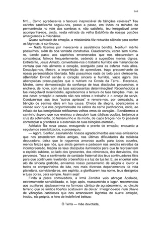 168
fim!... Como agradecer-te o tesouro inapreciável de bênçãos celestes? Teu
carinho santificante seguiu-nos, passo a passo, em todos os minutos de
permanência no vale das sombras e, não satisfeito, teu inesgotável amor
acompanha-nos, ainda, nesta retirada da velha Babilônia de nossas paixões
amargurosas e milenárias.
Quase sufocada de emoção, a missionária fêz reduzido silêncio para conter
as lágrimas, e continuou:
— Nada fizemos por merecer-te a assistência bendita. Nenhum mérito
possuímos, além de boa vontade construtiva. Claudicamos, vezes sem núme-
ro, dando pasto aos caprichos envenenados que nos obscureciam a
consciência; falimos frequentemente, cedendo a sugestões menos dignas.
Entretanto, Jesus Amado, converteste-nos o trabalho humilde em manancial de
ventura que nos alimenta o coração, soerguido para as esferas mais altas.
Desculpa-nos, Mestre, a imperfeição de aprendizes, traço predominante de
nossa personalidade libertada. Não possuímos nada de belo para oferecer-te,
óBenfeitor Divino! senão o coração sincero e humilde, vazio agora das
abençoadas preocupações que o nutriam na Crosta da Terra... Recebe-o,
Mestre, como demonstração da confiança de teus discípulos pequeninos, e
enche-o, de novo, com as tuas sacrossantas determinações! Reconhecidos à
tua inesgotável misericórdia, agradecemos a ternura de tuas bênçãos, mas, se
nos deste proteção e consolo não nos retires o trabalho e o ensejo de servir.
Conduze-nus aos teus “outros apriscos” e renova-nos, por compaixão, a
bênção de sermos úteis em tua causa. Cheios de alegria, abençoamos o
valioso suor que nos proporcionaste na esfera da carne purificadora, onde, ao
influxo de tua benignidade retificamos velhos erros do coração... Bendizemos o
caminho áspero que nos ensinou a descobrir tuas dádivas ocultas, beijamos a
cruz do sofrimento, do testemunho e da morte, de cujos braços nos foi possível
contemplar a grandeza e a extensão de tuas bênçãos eternas!..
Adelaide fêz nova pausa, enxugando o pranto de emoção, enquanto a
seguíamos sensibilizados, e prosseguiu:
— Agora, Senhor, assinalando nossos agradecimentos aos teus emissários
que nos estenderam mãos amigas, nas últimas dificuldades da moléstia
depuradora, deixa que te roguemos amoroso auxilio para todos aqueles,
menos felizes que nós, que ainda gemem e padecem nas sendas estreitas da
incompreensão. Inspira os teus discípulos iluminados para que te representem
o espírito sublime, ao lado dos ignorantes, dos criminosos, dos desviados, dos
perversos. Toca o sentimento de caridade fraternal dos teus continuadores fiéis
para que continuem revelando o benefício e a luz de tua lei. E, ao encerrar este
ato de sincera gratidão, enviamos nosso pensamento de alegria e louvor a
todos os companheiros de luta, nos mais diversos departamentos da vida
planetária, convidando-os, em espírito, a glorificarem teu nome, teus desígnios
e tuas obras, para sempre. Assim seja!
Finda a prece comovedora, a Irmã Zenóbia veio abraçar Adelaide,
extremamente sensibilizada, e, logo após, reassumindo o lugar, recomendou
aos auxiliares ajudassem-na no formoso cântico de agradecimento ao círculo
terreno que os irmãos libertos acabavam de deixar. Imergindo-nos num dilúvio
de vibrações cariciosas que nos arrancavam lágrimas de suave emoção,
iniciou, ela própria, o hino de indefinível beleza:
Ó Terra — mãe devotada,
 