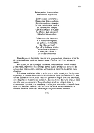 170
Pelas pedras dos caminhos:
Nosso amor e gratidão!
Em troca dos sofrimentos,
Das ânsias, dos pesadelos,
Recebemos-te os desvelos
De mãe de crentes e incréus.
Sê bendita para sempre
Com tuas chagas e cruzes!
Ás aflições que produzes!
São alegrias nos céus.
Ó Terra — mãe devotada,
A ti, nosso eterno preito
De gratidão, de respeito,
Na vida espiritual!
Que o Pai de Graça Infinita
Te santifique a grandeza
E abençoe a natureza
Do teu seio maternal!
Quando soou a derradeira nota do hino repassado de misterioso encanto,
olhos nevoados de lágrimas, trocamos com Zenóbia carinhoso abraço de
adeus.
Nós outros, os da expedição socorrista, tomávamos os recém-libertos
pelas mãos, imprimindo-lhes energia para a subida prodigiosa, cercados de
amigos que nos seguiam, alegres e venturosos, a caminho das zonas mais
elevadas.
Estranho e indefinível júbilo nos vibrava no peito, empolgado de vigorosa
esperança, e, depois de atravessar os círculos de baixo padrão vibratório, em
que se localizava o instituto de Fabiano, ganhamos região brilhante e formosa,
coberta pelo céu faiscante de estrelas!... Saudando-nos de muito longe, o astro
da noite apareceu em maravilhoso plenilúnio, emitindo raios de doce e
evanescente claridade que, depois de nos iluminar o caminho numa pulcritude
de sonho, desciam, céleres, para a Crosta da Terra, espalhando entre os
homens o convite silencioso à meditação na gloriosa obra do Deus.
Fim
 