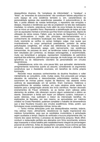 18
desequilíbrios diversos. Os “complexos de inferioridade”, o “recalque”, a
“libido”, as “emersões do subconsciente” não constituem fatores adquiridos no
curto espaço de uma existência terrestre e, sim, característicos da
personalidade egressa das experiências passadas. A subconsciência é, de
fato, o porão dilatado de nossas lembranças, o repositório das emoções e
desejos, Impulsos e tendências que não se projetaram na tela das realizações
imediatas; no entanto, estende-se muito além da zona limitada de tempo em
que se move um aparelho físico. Representa a estratificação de todas as lutas
com as aquisições mentais e emotivas que lhes foram consequentes, depois da
utilização de vários corpos. Faltam, pois, às teorias de Segismundo Freud e
seus continuadores a noção dos princípios reencarnacionistas e o
conhecimento da verdadeira localização dos distúrbios nervosos, cujo inicio
muito raramente se verifica no campo biológico vulgar, mas quase que
invariàvelmente no corpo perispiritual preexistente, portador de sérias
perturbações congênitas, em virtude das deficiências de natureza moral,
cultivadas com desvairado apego, pelo reencarnante, nas existências
transcorridas. As psicoses do sexo, as tendências inatas à delinquência, tão
bem estudadas por Lombroso, os desejos extravagantes, a excentricidade,
muita vez lamentável e perigosa, representam modalidades do patrimônio
espiritual dos enfermos, patrimônio que ressurge, de muito longe, em virtude da
ignorância ou do relaxamento voluntário da personalidade em círculos
desarmônicos.
Estabelecera-se, entre nós, uma pausa feliz, que aproveitei, atentamente,
arregimentando raciocínios quanto ao assunto, considerando os argumentos
construtivos que o Assistente enunciara, em benefício de minha própria
iluminação.
Recordei meus escassos conhecimentos da doutrina freudiana e voltei
méntalmente ao consultório, onde, muitas vezes, fora procurado por amigos
atacados de estranhas e desconhecidas enfermidades mentais, a se
socorrerem de minhas pobres noções de Medicina, não obstante minha
carência de especialização em tal sentido. Eram maníacos. histéricos e
esquizofrênicos de variados matizes, em cujos cérebros ainda existia luz
bastante para a peregrinação através dos livros científicos. Haviam devorado
ensinamentos de Freud; entretanto, se as teorias eram valiosas pelos
elementos de análise, não ofereciam socorro algum substancial e efetivo ao
doente. Descobriam a ferida sem trazer um bálsamo curativo. Indicavam o
quisto doloroso, mas subtraiam o bisturi da intervenção benéfica. As
explicações de Barcelos, por isso mesmo, se aproveitadas por médicos
cristãos na Crosta Planetária, poderiam completar o trabalho de benemerência
que a tese freudiana trouxera aos círculos acadêmicos. Antes, porém, que
formulasse novas considerações intimas, tornou ele:
— Tenho minhas atribuições junto aos desequilibrados mentais; todavia,
meu esforço maior, ultimamente, desdobra-se na região inspiracional dos
médicos humanitários, para que os candidatos involuntários à perturbação
sejam auxiliados a tempo. Depois de verificada a loucura prôpriamente dita, na
maioria dos casos terminou o processo da desarmonia psíquica. Muito difícil,
conduzir a restauração perfeita aos alienados com ficha reconhecida, embora
seja incessante a nossa batalha pelo restabelecimento integral da percentagem
possível de enfermos. Antes do desequilíbrio completo, houve enorme período
em que o socorro do psiquiatra poderia ter sido providencial e eficiente. Não
 