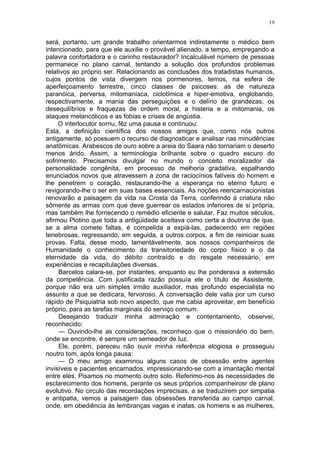 19
será, portanto, um grande trabalho orientarmos indiretamente o médico bem
intencionado, para que ele auxilie o provável alienado, a tempo, empregando a
palavra confortadora e o carinho restaurador? Incalculável número de pessoas
permanece no plano carnal, tentando a solução dos profundos problemas
relativos ao próprio ser. Relacionando as conclusões dos tratadistas humanos,
cujos pontos de vista divergem nos pormenores, temos, na esfera de
aperfeiçoamento terrestre, cinco classes de psicoses: as de natureza
paranóica, perversa, mitomaníaca, ciclotímica e hiper-emotiva, englobando,
respectivamente, a mania das perseguições e o delírio de grandezas, os
desequilíbrios e fraquezas de ordem moral, a histeria e a mitomania, os
ataques melancólicos e as fobias e crises de angústia.
O interlocutor sorriu, fêz uma pausa e continuou:
Esta, a definição científica dos nossos amigos que, como nós outros
antigamente, só possuem o recurso de diagnosticar e analisar nas minudências
anatômicas. Arabescos de ouro sobre a areia do Saara não tornariam o deserto
menos árido. Assim, a terminologia brilhante sobre o quadro escuro do
sofrimento. Precisamos divulgar no mundo o conceito moralizador da
personalidade congênita, em processo de melhoria gradativa, espalhando
enunciados novos que atravessem a zona de raciocínios falíveis do homem e
lhe penetrem o coração, restaurando-lhe a esperança no eterno futuro e
revigorando-lhe o ser em suas bases essenciais. As noções reencarnacionistas
renovarão a paisagem da vida na Crosta da Terra, conferindo à criatura não
sômente as armas com que deve guerrear os estados inferiores de si própria,
mas também lhe fornecendo o remédio eficiente e salutar. Faz muitos séculos,
afirmou Plotino que toda a antigüidade aceitava como certa a doutrina de que,
se a alma comete faltas, é compelida a expiá-las, padecendo em regiões
tenebrosas, regressando, em seguida, a outros corpos, a fim de reiniciar suas
provas. Falta, desse modo, lamentàvelmente, aos nossos companheiros de
Humanidade o conhecimento da transitoriedade do corpo físico e o da
eternidade da vida, do débito contraído e do resgate necessário, em
experiências e recapitulações diversas.
Barcelos calara-se, por instantes, enquanto eu lhe ponderava a extensão
da competência. Com justificada razão possuía ele o título de Assistente,
porque não era um simples irmão auxiliador, mas profundo especialista no
assunto a que se dedicara, fervoroso. A conversação dele valia por um curso
rápido de Psiquiatria sob novo aspecto, que me cabia aproveitar, em benefício
próprio, para as tarefas marginais do serviço comum.
Desejando traduzir minha admiração e contentamento, observei,
reconhecido:
— Ouvindo-lhe as considerações, reconheço que o missionário do bem,
onde se encontre, é sempre um semeador de luz.
Ele, porém, pareceu não ouvir minha referência elogiosa e prosseguiu
noutro tom, após longa pausa:
— O meu amigo examinou alguns casos de obsessão entre agentes
invisíveis e pacientes encarnados, impressionando-se com a imantação mental
entre eles. Pisamos no momento outro solo. Referimo-nos às necessidades de
esclarecimento dos homens, perante os seus próprios companheirosr de plano
evolutivo. No circulo das recordações imprecisas, a se traduzirem por simpatia
e antipatia, vemos a paisagem das obsessões transferida ao campo carnal,
onde, em obediência às lembranças vagas e inatas, os homens e as mulheres,
 