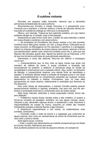 21
3
O sublime visitante
Reunidos em pequeno salão iluminado, observei que a atmosfera
permanecia embalsamada de suave perfume.
Recomendou-nos Cornélio a oração fervorosa e o pensamento puro.
Tomando-nos a dianteira, o Instrutor estacou à frente de reduzida câmara es-
truturada em substância análoga ao vidro puro e transparente.
Olhei-a, com atenção. Tratava-se dum gabinete cristalino, em cujo interior
poderiam abrigar-se, à vontade, duas a três pessoas.
Destacando-se pela túnica muito alva, o diretor da casa estendeu a destra
em nossa direção e exclamou com grave entono:
— Os emissários da Providência não devem semear a luz sem proveito;
constituir-nos-ia falta grave receber, em vão, a Graça Divina. Colocando-se ao
nosso encontro, os Mensageiros do Pai exercitam o sacrifício e a abnegação,
sofrem os choques vibratórios de nossos planos mais baixos, retomam a forma
que abandonaram, desde muito, fazem-se humildes como nós, e, para que nos
façamos tão elevados quanto eles, dignam-se ignorar-nos as fraquezas, a fim
de que nos tornemos partícipes de suas gloriosas experiências...
Interrompeu o curso das palavras, fitou-nos em silêncio e prosseguiu
noutro tom:
— Compreendemos que, lá fora, ante os laços morais que ainda nos
prendem às esferas da carne, é quase inevitável a recepção das
reminiscências do pretérito, a distância. A lembrança tange as cordas da
sensibilidade e sintonizamos com o passado inferior. Aqui, porém, no Santuário
da Bênção, é imprescindível observar uma atitude firme de serenidade e
respeito. O ambiente oferece bases à emissão de energias puras e, em rasão
disso, responsabilizaremos os companheiros presentes por qualquer minúcia
desarmônica no trabalho a realizar. Formulemos, pois, os mais altos
pensamentos ao nosso alcance, relativamente à veneração que devemos ao
Pai Altíssimo!...
Para outra classe de observadores, o Instrutor Cornélio poderia parecer
excessivamente metódico e rigorista; entretanto, não para nós, que lhe sen-
tíamos a sinceridade profunda e o entranhado amor às coisas santas.
Após longo intervalo, destinado à nossa preparação mental, tornou ele,
sem afetação:
— Projetemos nossas forças mentais sobre a tela cristalina. O quadro a
formar-se constará de paisagem simbólica, em que águas mansas, perso-
nificando a paz, alimentem vigorosa árvore, a representar a vida. Assumirei a
responsabilidade da criação do tronco, enquanto os chefes das missões
entrelaçarão energias criadoras fixando o lago tranquilo.
E dirigindo-se especialmente a nós outros, os colaboradores mais
humildes, acrescentou:
— Formarão vocês a veste da árvore e a vegetação que contornará as
águas serenas, bem como as características do trecho de firmamento que de-
verá cobrir a pintura mental.
Após ligeira pausa, concluía:
— Este, o quadro que ofereceremos ao visitante excepcional que nos falará
em breves minutos, Atendamos aos sinais.
Dois auxiliares postaram-se ao lado da pequena câmara, em posição de
 