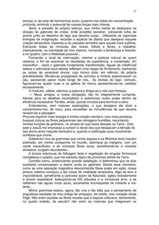 22
serviço, e, ao soar de harmonioso aviso, pusemo-nos todos em concentração
profunda, emitindo o potencial de nossas forças mais íntimas.
Senti, à pressão do próprio esforço, que minha mente se deslocava na
direção do gabinete de cristal, onde acreditei penetrar, colocando tufos de
grama junto ao desenho do lago que deveria surgir... Utilizando as vigorosas
energias da imaginação, recordei a espécie de planta que desejava naquela
criação temporária, trazendo-a do passado terrestre para aquela hora sublime.
Estruturei todas as minúcias das raízes, folhas e flores, e trabalhei,
intensamente, na intimidade de mim mesmo, revivendo a lembrança e fixando-
a no quadro, com a fidelidade possível...
Fornecido o sinal de interrupção, retomei a postura natural de quem
observa, a fim de examinar os resultados da experiência, e contemplei, oh!
maravilha!... Jazia o gabinete fundamente transformado. Águas de indefinível
beleza e admirável azul-celeste refletiam uma nesga de firmamento, banhando
as raízes de venerável árvore, cujo tronco dizia, em silêncio, da própria
grandiosidade. Miniaturas prodigiosas de cúmulos e nimbos estacionavam no
céu, parecendo pairar muito longe de nós... As bordas do lago, contudo,
figuravam-se quase nuas e os galhos do tronco apresentavam-se vestidos
escassamente.
O Instrutor, célere, retomou a palavra e dirigiu-se a nós com firmeza:
— Meus amigos, a vossa obrigação não foi integralmente cumprida.
Atentai para os detalhes incompletos e exteriorizai vosso poder dentro da
eficiência necessária! Tendes, ainda, quinze minutos para terminar a obra.
Entendemos, sem maiores explicações, o que desejava ele dizer e
concentramo-nos, de novo, para consolidar as minudências de que deveria
revestir-se a paisagem.
Procurei imprimir mais energia à minha criação mental e, com mais presteza,
busquei colocar as flores pequeninas nas ramagens humildes, recordando
minhas funções de jardineiro, no amado lar que havia deixado na Terra - Orei,
pedi a JesuS me ensinasse a cumprir o dever dos que desejavam a bênção do
seu divino amor naquele Santuário e, quando a notificação soou novamente,
confesso que chorei.
Odesenho vivo da gramínea que minha esposa e os filhinhos tanto haviam
estimado, em minha companhia no mundo, adornava as margens, com um
verde maravilhoso, e as mimosas flores azuis, semelhando-se a miosótis
silvestres, surgiam abundantes...
A árvore cobrira-se de folhagem farta e vegetação de singular formosura
completava o quadro, que me pareceu digno de primoroso artista da Terra.
Cornélio sorriu, evidenciando grande satisfação, e determinou que os dois
auxiliares conservassem a destra unida ao gabinete. Desde esse momento,
como se uma operação magnética desconhecida fôsse posta em ação, nossa
pintura coletiva começou a dar sinais de vitalidade temporária. Algo de leve e
imponderável, semelhante a caricioso sopro da Natureza, agitou brandamente
a árvore respeitável, balouçando-se OS arbustos e a minúscula erva, a se
refletirem nas águas muito azuis, docemente encrespadas de instante a ins-
tante...
Minha gramínea estava, agora, tão viva e tão bela que o pensamento de
angustiosa saudade do meu antigo lar ameaçou, de súbito, meu coração ainda
frágil. Não eram aquelas as flores miudas que a esposa colocava, diariamente,
no quarto isolado, de estudo? não eram as mesmas que integravam os
 