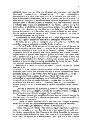 23
delicados ramos que os filhos me ofereciam aos domingos pela manhã?
VigorosaS reminiscências absorveram-me O ser, oprimindo-me
inesperadamente a alma, e eu perguntava a mim mesmo por que mistério o
Espírito enriquecido de observações e valores novos, respirando em campos
mais altos da inteligência, tem necessidade de voltar ao pequenino círculo do
coração, como a floresta luxuriante e imponente que não prescinde da singela
e reduzida gota dágua para dessedentar-lhe as raízes... Senti o anseio mal
disfarçado de arrebatá-los compulsôriamente da Crosta, transportando-os para
junto de mim, desejoso de reuni-los, ao meu lado, em novo ninho, sem
separação e sem morte, a fazer-lhes experimentar os júbilos da vida eterna...
Minhas lágrimas estavam prestes a cair. Bastou, no entanto, um olhar de
Jerônimo para que eu me reajustasse.
Arremessei para muito longe de mim toda a ideia angustiosa e consegui
reaver a posição do cooperador decidido nas edificações do momento.
Cornélio, de pé, ante a paisagem viva, enquanto nos mantínhamos
sentados, estendeu os braços na direção do Alto e suplicou:
— Pai da Criação Infinita, permite, ainda uma vez, por misericórdia, que os
teus mensageiros excelsos sejam portadores de tua inspiração celeste para
esta casa consagrada aos júbilos de tua bênção!... Senhor, fonte de toda a
Sabedoria, dissipa as sombras que ainda persistem em nossos corações,
impedindo-nos a gloriosa visão do porvir que nos reservaste; fase vibrar, entre
nós, o pensamento augusto e soberano da confiança sem mescla e deixa-nos
perceber a Corrente benéfica de tua bondade infinita, que nos lava a mente mal
desperta e ainda eivada de escuras recordações do mundo carnal!... Auxilia-
nos a receber dignamente teus devotados emissários!...
Focalizando a mente em nossos trabalhos, o Instrutor prosseguiu, noutra
inflexão de voz:
— Sobretudo, ó Pai, abençoa os teus filhos que partem, a caminho dos círculos
Inferiores, semeando o bem. Reparte com eles, humildes representantes de tua
grandeza, os teus dons de infinito amor e de inesgotável sabedoria, a fim de
que se cumpram teus sagrados desígnios... Acima, porém, de todas as
concessões, proporciona-lhes algo de tua divina tolerância, de tua
complacência sublime, de tua ilimitada compreensão, para que satisfaçam,
sem desesperação e sem desânimo, os deveres fraternais que lhes cabem,
ante os que ignoram ainda as tuas leis e sofrem as consequências dos desvios
cruéis ....
Calou-se o orientador do Santuário e, dentro da imponente quietude da
câmara, vimos que a paisagem, formada de substância mental, começou a
iluminar-se, inexplicavelmente, em seus mínimos contornos.
Guardava a ideia de que reduzido sol surgiria à nossa vista sob a nesga de
céu, no quadro singular. Raios fulgurantes penetravam o fundo esmeraldino e
vinham refletir-se nas águas.
Cornélio, de mãos erguidas para o alto, mas sem qualquer expressão
ritualística, em vista da simplicidade espontânea de seus gestos, exclamou:
— Bem-vindo seja o portador de Nosso Pai Amantíssimo!
Nesse instante, sob nossos olhos atônitos, alguém apareceu no gabinete,
entre a vegetação e o céu. Semelhava-se a um sacerdote de culto des-
conhecido, trajando túnica lirial. Fisionomia simpática de ancião, apresentava-
se nimbado de luz indescritível e seu olhar nos mantinha extasiados e presos,
num misto de veneração e encantamento, sem que nos fôsse possível
 