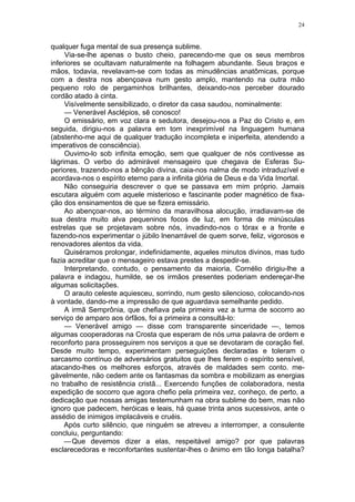24
qualquer fuga mental de sua presença sublime.
Via-se-lhe apenas o busto cheio, parecendo-me que os seus membros
inferiores se ocultavam naturalmente na folhagem abundante. Seus braços e
mãos, todavia, revelavam-se com todas as minudências anatômicas, porque
com a destra nos abençoava num gesto amplo, mantendo na outra mão
pequeno rolo de pergaminhos brilhantes, deixando-nos perceber dourado
cordão atado à cinta.
Visívelmente sensibilizado, o diretor da casa saudou, nominalmente:
— Venerável Asclépios, sê conosco!
O emissário, em voz clara e sedutora, desejou-nos a Paz do Cristo e, em
seguida, dirigiu-nos a palavra em tom inexprimível na linguagem humana
(abstenho-me aqui de qualquer tradução incompleta e iniperfeita, atendendo a
imperativos de consciência).
Ouvimo-lo sob infinita emoção, sem que qualquer de nós contivesse as
lágrimas. O verbo do admirável mensageiro que chegava de Esferas Su-
periores, trazendo-nos a bênção divina, caia-nos nalma de modo intraduzível e
acordava-nos o espírito eterno para a infinita glória de Deus e da Vida Imortal.
Não conseguiria descrever o que se passava em mim próprio. Jamais
escutara alguém com aquele misterioso e fascinante poder magnético de fixa-
ção dos ensinamentos de que se fizera emissário.
Ao abençoar-nos, ao término da maravilhosa alocução, irradiavam-se de
sua destra muito alva pequeninos focos de luz, em forma de minúsculas
estrelas que se projetavam sobre nós, invadindo-nos o tórax e a fronte e
fazendo-nos experimentar o júbilo lnenarrável de quem sorve, feliz, vigorosos e
renovadores alentos da vida.
Quiséramos prolongar, indefinidamente, aqueles minutos divinos, mas tudo
fazia acreditar que o mensageiro estava prestes a despedir-se.
Interpretando, contudo, o pensamento da maioria, Cornélio dirigiu-lhe a
palavra e indagou, humilde, se os irmãos presentes poderiam endereçar-lhe
algumas solicitações.
O arauto celeste aquiesceu, sorrindo, num gesto silencioso, colocando-nos
à vontade, dando-me a impressão de que aguardava semelhante pedido.
A irmã Semprônia, que chefiava pela primeira vez a turma de socorro ao
serviço de amparo aos órfãos, foi a primeira a consultá-lo:
— Venerável amigo — disse com transparente sinceridade —, temos
algumas cooperadoras na Crosta que esperam de nós uma palavra de ordem e
reconforto para prosseguirem nos serviços a que se devotaram de coração fiel.
Desde muito tempo, experimentam perseguições declaradas e toleram o
sarcasmo contínuo de adversários gratuitos que lhes ferem o espírito sensível,
atacando-lhes os melhores esforços, através de maldades sem conto. me-
gàvelmente, não cedem ante os fantasmas da sombra e mobilizam as energias
no trabalho de resistência cristã... Exercendo funções de colaboradora, nesta
expedição de socorro que agora chefio pela primeira vez, conheço, de perto, a
dedicação que nossas amigas testemunham na obra sublime do bem, mas não
ignoro que padecem, heróicas e leais, há quase trinta anos sucessivos, ante o
assédio de inimigos implacáveis e cruéis.
Após curto silêncio, que ninguém se atreveu a interromper, a consulente
concluiu, perguntando:
—Que devemos dizer a elas, respeitável amigo? por que palavras
esclarecedoras e reconfortantes sustentar-lhes o ânimo em tão longa batalha?
 