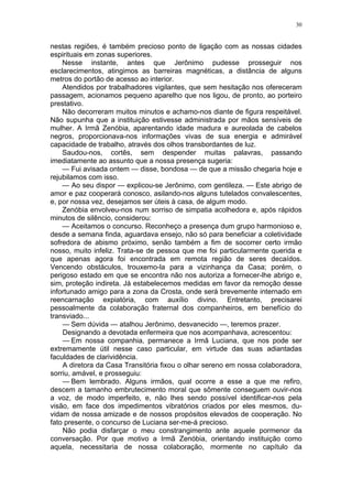 30
nestas regiões, é também precioso ponto de ligação com as nossas cidades
espirituais em zonas superiores.
Nesse instante, antes que Jerônimo pudesse prosseguir nos
esclarecimentos, atingimos as barreiras magnéticas, a distância de alguns
metros do portão de acesso ao interior.
Atendidos por trabalhadores vigilantes, que sem hesitação nos ofereceram
passagem, acionamos pequeno aparelho que nos ligou, de pronto, ao porteiro
prestativo.
Não decorreram muitos minutos e achamo-nos diante de figura respeitável.
Não supunha que a instituição estivesse administrada por mãos sensíveis de
mulher. A Irmã Zenóbia, aparentando idade madura e aureolada de cabelos
negros, proporcionava-nos informações vivas de sua energia e admirável
capacidade de trabalho, através dos olhos transbordantes de luz.
Saudou-nos, cortês, sem despender muitas palavras, passando
imediatamente ao assunto que a nossa presença sugeria:
— Fui avisada ontem — disse, bondosa — de que a missão chegaria hoje e
rejubilamos com isso.
— Ao seu dispor — explicou-se Jerônimo, com gentileza. — Este abrigo de
amor e paz cooperará conosco, asilando-nos alguns tutelados convalescentes,
e, por nossa vez, desejamos ser úteis à casa, de algum modo.
Zenóbia envolveu-nos num sorriso de simpatia acolhedora e, após rápidos
minutos de silêncio, considerou:
— Aceitamos o concurso. Reconheço a presença dum grupo harmonioso e,
desde a semana finda, aguardava ensejo, não só para beneficiar a coletividade
sofredora de abismo próximo, senão também a fim de socorrer certo irmão
nosso, muito infeliz. Trata-se de pessoa que me foi particularmente querida e
que apenas agora foi encontrada em remota região de seres decaídos.
Vencendo obstáculos, trouxemo-la para a vizinhança da Casa; porém, o
perigoso estado em que se encontra não nos autoriza a fornecer-lhe abrigo e,
sim, proteção indireta. Já estabelecemos medidas em favor da remoção desse
infortunado amigo para a zona da Crosta, onde será brevemente internado em
reencarnação expiatória, com auxílio divino. Entretanto, precisarei
pessoalmente da colaboração fraternal dos companheiros, em benefício do
transviado...
— Sem dúvida — atalhou Jerônimo, desvanecido —, teremos prazer.
Designando a devotada enfermeira que nos acompanhava, acrescentou:
— Em nossa companhia, permanece a Irmã Luciana, que nos pode ser
extremamente útil nesse caso particular, em virtude das suas adiantadas
faculdades de clarividência.
A diretora da Casa Transitória fixou o olhar sereno em nossa colaboradora,
sorriu, amável, e prosseguiu:
— Bem lembrado. Alguns irmãos, qual ocorre a esse a que me refiro,
descem a tamanho embrutecimento moral que sômente conseguem ouvir-nos
a voz, de modo imperfeito, e, não lhes sendo possível identificar-nos pela
visão, em face dos impedimentos vibratórios criados por eles mesmos, du-
vidam de nossa amizade e de nossos propósitos elevados de cooperação. No
fato presente, o concurso de Luciana ser-me-á precioso.
Não podia disfarçar o meu constrangimento ante aquele pormenor da
conversação. Por que motivo a Irmã Zenóbia, orientando instituição como
aquela, necessitaria de nossa colaboração, mormente no capítulo da
 