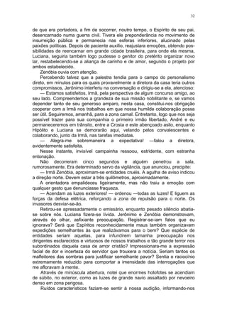 32
de que era portadora, a fim de socorrer, noutro tempo, o Espírito de seu pai,
desencarnado numa guerra civil. Tivera ele preponderância no movimento de
insurreição pública e permanecia nas esferas inferiores, alucinado pelas
paixões políticas. Depois de paciente auxílio, reajustara emoções, obtendo pos-
sibilidades de reencarnar em grande cidade brasileira, para onde ela mesma,
Luciana, seguiria também logo pudesse o genitor do pretérito organizar novo
lar, restabelecendo-se a aliança de carinho e de amor, segundo o projeto por
ambos estabelecido.
Zenóbia ouvia com atenção.
Percebendo talvez que a palestra tendia para o campo do personalismo
direto, em minutos para os quais provavelmente a diretora da casa teria outros
compromissos, Jerônimo interferiu na conversação e dirigiu-se a ela, atencioso:
— Estamos satisfeitos, Irmã, pela perspectiva de algum concurso amigo, ao
seu lado. Compreendemos a grandeza de sua missão nobilitante e, se vamos
depender tanto de seu generoso amparo, nesta casa, constitui-nos obrigação
cooperar com a Irmã nos trabalhos em que nossa humilde colaboração possa
ser útil. Seguiremos, amanhã, para a zona carnal. Entretanto, logo que nos seja
possível trazer para sua companhia o primeiro irmão libertado, André e eu
permaneceremos em trânsito, entre a Crosta e este abençoado asilo, enquanto
Hipólito e Luciana se demorarão aqui, velando pelos convalescentes e
colaborando, junto da Irmã, nas tarefas imediatas.
— Alegra-me sobremaneira a expectativa! —falou a diretora,
evidentemente satisfeita.
Nesse instante, invisível campainha ressoou, estridente, com estranha
entonação.
Não decorreram cinco segundos e alguém penetrou a sala,
rumorosamente. Era determinado servo da vigilância, que anunciou, precipite:
— Irmã Zenóbia, aproximam-se entidades cruéis. A agulha de aviso indicou
a direção norte. Devem estar a três quilômetros, aproximadamente.
A orientadora empalideceu ligeiramente, mas não traiu a emoção com
qualquer gesto que denunciasse fraqueza.
— Acendam as luzes exteriores! — ordenou —todas as luzes! E liguem as
forças da defesa elétrica, reforçando a zona de repulsão para o norte. Os
invasores desviar-se-ão.
Retirou-se apressadamente o emissário, enquanto pesado silêncio abatia-
se sobre nós. Luciana fizera-se lívida. Jerônimo e Zenóbia demonstravam,
através do olhar, asfixiante preocupação. Registrar-se-iam fatos que eu
ignorava? Será que Espíritos reconhecidamente maus também organizavam
expedições semelhantes às que realizávamos para o bem? Que espécie de
entidades seriam aquelas, para infundirem tamanha preocupação nos
dirigentes esclarecidos e virtuosos de nossos trabalhos e tão grande terror nos
subordinados daquela casa de amor cristão? Impressionara-me a expressão
facial de dor e incerteza do servidor que trouxera a notícia. Seriam tantos os
malfeitores das sombras para justificar semelhante pavor? Sentia o raciocínio
extremamente reduzido para comportar a imensidade das interrogações que
me afloravam à mente.
Através de minúscula abertura, notei que enormes holofotes se acendiam
de súbito, no exterior, como as luzes de grande navio assaltado por nevoeiro
denso em zona perigosa.
Ruídos característicos faziam-se sentir à nossa audição, informando-nos
 
