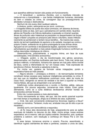 33
que aparelhos elétricos haviam sido postos em funcionamento.
— É lamentável — exclamou Zenóbia, com a manifesta intenção de
restaurar-nos a tranqüilidade — que tantas inteligências humanas, desviadas
do bem e votadas ao crime, se consagrem aqui ao prosseguimento de
atividades ruinosas e destruidoras.
Nenhum de nós ousou dizer qualquer palavra.
A diretora, porém, esforçando-se por sorrir, continuou:
— A tragédia bíblica da queda dos anjos luminosos, em abismos de trevas,
repete-se todos os dias, sem que o percebamos em sentido direto. Quantos
gênios da Filosofia e da Ciência dedicados à opressão e à tirania! quantas
almas de profundo valor intelectual se precipitam no despenhadeiro de forças
cegas e fatais! Lançados ao precipício pelo desvio voluntário, esses infelizes
raramente se penitenciam e tentam recuo benéfico... Na maioria das vezes,
dentro da terrível insatisfação do egoísmo e da vaidade, insurgem-se contra o
próprio Criador, aviltando-se na guerra prolongada às suas divinas obras.
Agrupam-se em aombrias e devastadoras legiões, operando movimentos
perturbadores que desafiam a mais astuta imaginação humana e confirmam as
velhas descrições mitológicas do inferno.
Observando-me, possívelmente, a angústia Intima, em face de suas
considerações, Irmã Zenóbia acrescentou:
— Chegará, porém, o dia da transformação dos gênios perversos,
desencarnados, em Espíritos lucificados pelo bem divino. Todo mal, ainda que
perdure milênios, é transitório. Achamo-nos apenas em luta pela vitória imortal
de Deus, contra a inferioridade do “eu” em nossas vidas. Toda expressão de
ignorância é fictícia. Somente a sabedoria é eterna.
Por minha vez, gostaria de formular várias indagações, porém a
expectativa fizera-se mais pesada.
— Alguns séculos — prosseguiu a diretora — de reencarnações terrestres
constituem tempo escasso para reeducar inteligências pervertidas no crime. É
por isso que os trabalhos retificadores continuam vivos, além da morte do
corpo físico, obrigando os servos da verdade e do bem a suportar os irmãos
menos felizes, até que se arrependam e se convertam...
Indefiníveis ruídos alcançaram-nos o ouvido, e Zenóbia, pálida, calou-se
igualmente. Em poucos segundos, tornaram-se mais nítidos. Eram gritos
aterradores, como se a curta distância devêssemos afrontar hordas de
enraivecidos animais ferozes.
Entre nós, Luciana parecia a mais atemorizada.
Torcia nervosamente as mãos, até que, não lhe sendo possível suportar
por mais tempo a inquietação, dirigiu-se à diretora da casa, suplicando:
— Irmã, não será conveniente endereçarmos fervorosa rogativa a Deus?
conheço os monstros. Tentaram, muita vez, arrebatar meu pai do sitio a que se
recolhera!...
Zenóbia sorriu com benevolência e respondeu:
— Já fiz meus atos devocionais de hoje, preparando-me para as ações
eventuais do trabalho no decurso do dia. Aliás, minha amiga, nossa ansiosa
expectativa, em si mesma, vale por súplica ardente. Decidamos, pois, qualquer
problema a sobrevir, com resolução e confiança em Nosso Pai e em nós
próprios.
A esse tempo, tornara-se enorme o vozerio. Pus-me, assombrado, a
identificar rugidos estridentes de leões e panteras, casados a uivos de cães,
 