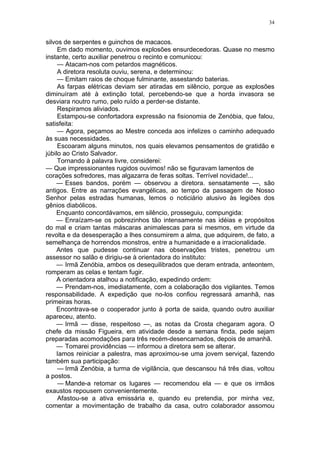 34
silvos de serpentes e guinchos de macacos.
Em dado momento, ouvimos explosões ensurdecedoras. Quase no mesmo
instante, certo auxiliar penetrou o recinto e comunicou:
— Atacam-nos com petardos magnéticos.
A diretora resoluta ouviu, serena, e determinou:
— Emitam raios de choque fulminante, assestando baterias.
As farpas elétricas deviam ser atiradas em silêncio, porque as explosões
diminuíram até à extinção total, percebendo-se que a horda invasora se
desviara noutro rumo, pelo ruído a perder-se distante.
Respiramos aliviados.
Estampou-se confortadora expressão na fisionomia de Zenóbia, que falou,
satisfeita:
— Agora, peçamos ao Mestre conceda aos infelizes o caminho adequado
às suas necessidades.
Escoaram alguns minutos, nos quais elevamos pensamentos de gratidão e
júbilo ao Cristo Salvador.
Tornando à palavra livre, considerei:
— Que impressionantes rugidos ouvimos! não se figuravam lamentos de
corações sofredores, mas algazarra de feras soltas. Terrível novidade!...
— Esses bandos, porém — observou a diretora. sensatamente —, são
antigos. Entre as narrações evangélicas, ao tempo da passagem de Nosso
Senhor pelas estradas humanas, lemos o noticiário alusivo às legiões dos
gênios diabólicos.
Enquanto concordávamos, em silêncio, prosseguiu, compungida:
— Enraízam-se os pobrezinhos tão intensamente nas idéias e propósitos
do mal e criam tantas máscaras animalescas para si mesmos, em virtude da
revolta e da desesperação a lhes consumirem a alma, que adquirem, de fato, a
semelhança de horrendos monstros, entre a humanidade e a irracionalidade.
Antes que pudesse continuar nas observações tristes, penetrou um
assessor no salão e dirigiu-se à orientadora do instituto:
— Irmã Zenóbia, ambos os desequilibrados que deram entrada, anteontem,
romperam as celas e tentam fugir.
A orientadora atalhou a notificação, expedindo ordem:
— Prendam-nos, imediatamente, com a colaboração dos vigilantes. Temos
responsabilidade. A expedição que no-los confiou regressará amanhã, nas
primeiras horas.
Encontrava-se o cooperador junto à porta de saida, quando outro auxiliar
apareceu, atento.
— Irmã — disse, respeitoso —, as notas da Crosta chegaram agora. O
chefe da missão Figueira, em atividade desde a semana finda, pede sejam
preparadas acomodações para três recém-desencarnados, depois de amanhã.
— Tomarei providências — informou a diretora sem se alterar.
Iamos reiniciar a palestra, mas aproximou-se uma jovem serviçal, fazendo
também sua participação:
— Irmã Zenóbia, a turma de vigilância, que descansou há três dias, voltou
a postos.
— Mande-a retomar os lugares — recomendou ela — e que os irmãos
exaustos repousem convenientemente.
Afastou-se a ativa emissária e, quando eu pretendia, por minha vez,
comentar a movimentação de trabalho da casa, outro colaborador assomou
 