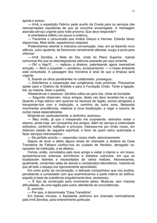 35
àporta e avisou:
— Irmã, a expedição Fabrino pede auxílio da Crosta para os serviços das
reencarnações expiatórias de que se encontra encarregada. A mensagem
assinala serviço urgente para noite próxima. Que devo responder?
A orientadora refletiu um pouco e ordenou:
— Transmita o comunicado aos irmãos Gotuzo e Hermes. Estarão talvez
disponíveis. Mais tarde, expediremos resposta.
Pretendíamos retomar a instrutiva conversação, mas, em se fazendo novo
silêncio, outro ajudante, de fisionomia visívelmente alterada, surgiu à porta para
informar:
— Irmã Zenóbia, a Nota do Dia, vinda do Plano Superior, manda
comunicar-lhe que os desintegradores etéricos passarão por aqui amanhã.
— Oh! o fogo?!... — replicou a diretora, patenteando agora inexcedível
emoção. — Bem o suspeitei — ponderou, acrescentando: — o nosso ambiente
está conturbado. A passagem dos monstros é sinal de que a limpeza será
urgente.
E, fixando os olhos penetrantes no colaborador, prosseguiu:
— Solicitemos a cooperação das congêneres mais próximas. Precisamos
apelar para o Oratório de Anatilde e para a Fundação Cristo. Tente a ligação.
Irei, eu mesma, fazer o pedido.
Afastando-se o assessor, Zenóbia voltou-se para nós, cheia de bondade:
— Segundo observam, meus amigos, desta vez devo levantar-me e agir.
Quando o fogo etérico vem queimar os resíduos da região, somos obrigados a
transportar-nos com a instituição, a caminho de outra zona. Necessito
movimentar providências, relativas à nova localização, e rogar o socorro de
outras casas especializadas.
Dirigindo-se, particularmente, a Jerônimo, acentuou:
— Meu irmão, já que o inesperado me surpreende, estimaria visitar o
abismo, ainda hoje, em companhia dos amigos. Além do serviço à coletividade
sofredora, conforme notifiquei a princípio, interesso-me por irmão nosso, em
doloroso estado de cegueira espiritual, a favor de quem estou autorizada a
fazer serviços intercessórios -
— De perfeito acordo — respondeu nosso chefe, atenciosamente.
Depois de levar a efeito alguns sinais de chamada, a diretora da Casa
Transitória de Fabiano confiou-nos ao cuidado de Heráclio, abnegado co-
operador da instituição, e se afastou.
Fomos, então, convidados pelo novo amigo a visitar o interior e, em breve,
apresentava-nos extensos dormitórios e estreitos cubículos, em que se
localizavam doentes e necessitados de vários matizes. Atravessamos,
igualmente, compridas salas de estudo e complicados laboratórios, notando-se
que ali todo o espaço era rigorosamente aproveitado.
Em certo ponto da conversação, o delicado companheiro que nos acolhia,
percebendo a curiosidade com que examinávamos a parte interna do edifício,
erguido à base de substância singularmente leve, esclareceu:
— É tipo de construção para movimento aéreo. Muda-se, sem maiores
dificuldades, de uma região para outra, atendendo às circunstâncias.
E, sorrindo:
— Por isso, é denominada “Casa Transitória”.
Em breves minutos, o Assistente Jerônimo era chamado nominalmente
pela irmã Zenóbia, para entendimento particular.
 
