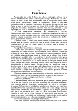 37
5
Irmão Gotuzo
Apresentado ao Irmão Gotuzo, espontânea satisfação felicitou-me o
espírito. Imediatamente, reconheci que vigorosos laços de simpatia nos arras-
tavam um para o outro. Nele, as afinidades com os serviços da esfera carnal
eram ainda, sobremaneira, fortes. A conversação, gestos e pareceres
denunciavam-lhe a condição. Impregnado de intensas lembranças da vida
física, a que se sentia imantado por incoercível atração, não subira, por
enquanto, nos nossos círculos de trabalho mais elevado, contando apenas
alguns poucos anos de consciência desperta, após acordar na existência real.
De início, ofereceu-me elementos para sumariar-lhe a posição.
Desencarnara antes de mim, peregrinara muito tempo, através de sendas pur-
gatoriais, e embora houvesse demorado vários anos semi-inconsciente, entre
sombras e luzes, apresentava-se em dia com todos os conhecimentos de Me-
dicina, propriamente humanos.
— Sempre supus — confiou-me, bem humorado, quando nos vimos a sós
— que após a morte do corpo nada mais teríamos a fazer, além de cantar
beatíficamente no céu ou ranger dentes no inferno, mas a situação é
extremamente diversa.
Fez significativo parênteses e continuou:
— Refiro-me à velha definição teológica, porque nunca pude aceitar a tese
negativista, em caráter absoluto. Impossível que a vida estivesse circunscrita
ao palco de carne, onde o homem desempenha os mais extravagantes papéis,
em múltiplas atitudes cênicas, desde a infância até a velhice. Algo deveria
existir, sempre acreditei, além do necrotério e do túmulo. Admitia, porém, que a
morte fôsse maravilhoso passe de magia, orientando as almas a caminho do
paraíso de paz imorredoura ou da região escura de castigos eternos. Nada
disso, contudo. Encontrei a vida, em si mesma, com o mesmo sabor de beleza,
intensificação e mistério divino. Transferimo-nos de residência, pura e
simplesmente, e tanto trazemos para cá indisposições e doenças, como as
investigações e processos de curar. Os enfermos e os médicos são aqui em
maior número. O corpo astral é organização viva, tão viva quanto o aparelho
fisiológico em que vivíamos no plano carnal.
Porque percebesse, talvez, em meus olhos, a silenciosa notícia de que, em
círculos mais altos, haveria novidades referentes ao assunto, acrescentou:
— Pelo menos, em nosso plano, a situação éanáloga.
E continuou, sorridente:
— Ensinavam-nos, na Crosta Planetária, que o homem é simples gênero
da ordem dos primatas, com estrutura anatômica dos mamíferos superiores,
com postura vertical, dimensões consideráveis de crânio e linguagem
articulada. Referiam-se os catedráticos aos homens fósseis e pré-históricos,
colando afirmativas dogmáticas da ciência oficial em nossa cabeça, como se
dependuram cartazes no teto dos bondes. Explicava-nos a Religião, por sua
vez, que o ser humano é alma criada por Deus, no instante da concepção
materna, e que, com a morte, regressa ao seio divino para definitivo jul-
gamento, em toda a eternidade, na hipótese de o paciente não ser obrigado a
determinadas demoras nas estações desagradáveis do purgatório.
Imprimiu novo acento à conversação e considerou:
— De fato, suponho devam existir lugares mais deliciosos que o éden
 