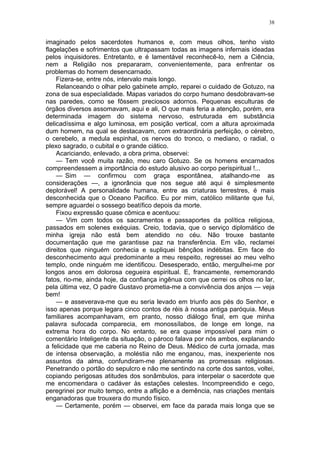 38
imaginado pelos sacerdotes humanos e, com meus olhos, tenho visto
flagelações e sofrimentos que ultrapassam todas as imagens infernais ideadas
pelos inquisidores. Entretanto, e é lamentável reconhecê-lo, nem a Ciência,
nem a Religião nos prepararam, convenientemente, para enfrentar os
problemas do homem desencarnado.
Fizera-se, entre nós, intervalo mais longo.
Relanceando o olhar pelo gabinete amplo, reparei o cuidado de Gotuzo, na
zona de sua especíalidade. Mapas variados do corpo humano desdobravam-se
nas paredes, como se fôssem preciosos adornos. Pequenas esculturas de
órgãos diversos assomavam, aqui e ali, O que mais feria a atenção, porém, era
determinada imagem do sistema nervoso, estruturada em substância
delicadíssima e algo luminosa, em posição vertical, com a altura aproximada
dum homem, na qual se destacavam, com extraordinária perfeição, o cérebro,
o cerebelo, a medula espinhal, os nervos do tronco, o mediano, o radial, o
plexo sagrado, o cubital e o grande ciático.
Acariciando, enlevado, a obra prima, observei:
— Tem você muita razão, meu caro Gotuzo. Se os homens encarnados
compreendessem a importância do estudo alusivo ao corpo perispiritual !...
— Sim — confirmou com graça espontânea, atalhando-me as
considerações —, a ignorância que nos segue até aqui é simplesmente
deplorável! A personalidade humana, entre as criaturas terrestres, é mais
desconhecida que o Oceano Pacifico. Eu por mim, católico militante que fui,
sempre aguardei o sossego beatífico depois da morte.
Fixou expressão quase cômica e acentuou:
— Vim com todos os sacramentos e passaportes da política religiosa,
passados em solenes exéquias. Creio, todavia, que o serviço diplomático de
minha igreja não está bem atendido no céu. Não trouxe bastante
documentação que me garantisse paz na transferência. Em vão, reclamei
direitos que ninguém conhecia e supliquei bênçãos indébitas. Em face do
desconhecimento aqui predominante a meu respeito, regressei ao meu velho
templo, onde ninguém me identificou. Desesperado, então, mergulhei-me por
longos anos em dolorosa cegueira espiritual. E, francamente, rememorando
fatos, rio-me, ainda hoje, da confiança ingênua com que cerrei os olhos no lar,
pela última vez, O padre Gustavo prometia-me a convivência dos anjos — veja
bem!
— e asseverava-me que eu seria levado em triunfo aos pés do Senhor, e
isso apenas porque legara cinco contos de réis à nossa antiga paróquia. Meus
familiares acompanhavam, em pranto, nosso diálogo final, em que minha
palavra sufocada comparecia, em monossílabos, de longe em longe, na
extrema hora do corpo. No entanto, se era quase impossível para mim o
comentário Inteligente da situação, o pároco falava por nós ambos, explanando
a felicidade que me caberia no Reino de Deus. Médico de curta jornada, mas
de intensa observação, a moléstia não me enganou, mas, inexperiente nos
assuntos da alma, confundiram-me plenamente as promessas religiosas.
Penetrando o portão do sepulcro e não me sentindo na corte dos santos, voltei,
copiando perigosas atitudes dos sonâmbulos, para interpelar o sacerdote que
me encomendara o cadáver às estações celestes. Incompreendido e cego,
peregrinei por muito tempo, entre a aflição e a demência, nas criações mentais
enganadoras que trouxera do mundo físico.
— Certamente, porém — observei, em face da parada mais longa que se
 