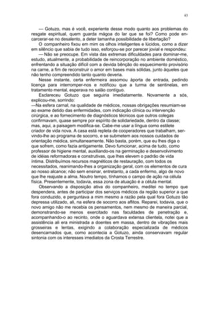 43
— Gotuzo, mas é você, experiente desse modo quanto aos problemas do
resgate espiritual, quem guarda mágoa do lar que se foi? Como pode en-
carcerar-se no desalento, a deter tamanha possibilidade de libertação?
O companheiro fixou em mim os olhos inteligentes e lúcidos, como a dizer
em silêncio que sabia de tudo isso, esforçou-se por parecer jovial e respondeu:
— Não se preocupe. Em vista das extremas dificuldades para dominar-me,
estudo, atualmente, a probabilidade de reincorporação no ambiente doméstico,
enfrentando a situação difícil com a devida bênção do esquecimento provisório
na carne, a fim de reconstruir o amor em bases mais sólidas, junto àqueles que
não tenho compreendido tanto quanto deveria.
Nesse instante, certa enfermeira assomou àporta de entrada, pedindo
licença para interromper-nos e notificou que a turma de sentinelas, em
tratamento mental, esperava no salão contíguo.
Esclareceu Gotuzo que seguiria imediatamente. Novamente a sós,
explicou-me, sorrindo:
—Na esfera carnal, na qualidade de médicos, nossas obrigações resumiam-se
ao exame detido das enfermidades, com indicação clínica ou intervenção
cirúrgica, e ao fornecimento de diagnósticos técnicos que outros colegas
confirmavam, quase sempre por espírito de solidariedade, dentro da classe;
mas, aqui, a paisagem modifica-se. Cabe-me usar a língua como estilete
criador de vida nova. A casa está repleta de cooperadores que trabalham, ser-
vindo-lhe ao programa de socorro, e se submetem aos nossos cuidados de
orientação médica, simultaneamente. Não basta, porém, que eu lhes diga o
que sofrem, como fazia antigamente. Devo fumcionar, acima de tudo, como
professor de higiene mental, auxiliando-os na germinação e desenvolvimento
de idéias reformadoras e construtivas, que lhes elevem o padrão de vida
íntima. Distribuímos recursos magnéticos de restauração, com todos os
necessitados, reanimando-lhes a organização geral, com os elementos de cura
ao nosso alcance; não sem ensinar, entretanto, a cada enfermo, algo de novo
que lhe reajuste a alma. Noutro tempo, tínhamos o campo de ação na célula
física. Presentemente, todavia, essa zona de atuação é a célula mental.
Observando a disposição ativa do companheiro, meditei no tempo que
despendera, antes de participar dos serviços médicos da região superior a que
fora conduzido, e perguntava a mim mesmo a razão pela qual fora Gotuzo tão
depressa utilizado, ali, na esfera de socorro aos aflitos. Reparei, todavia, que o
novo amigo não me recebia os pensamentos, nem mesmo de maneira parcial,
demonstrando-se menos exercitado nas faculdades de penetração e,
acompanhando-o ao recinto, onde o aguardava extensa clientela, notei que a
assistência ali era ministrada a doentes em massa, dentro de vibrações mais
grosseiras e lentas, exigindo a colaboração especializada de médicos
desencarnados que, como acontecia a Gotuzo, ainda conservavam regular
sintonia com os interesses imediatos da Crosta Terrestre.
 