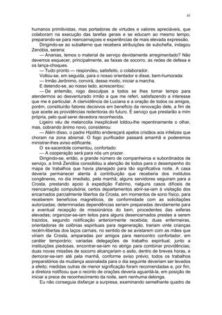 45
humanos primitivistas, mas portadoras de virtudes e valores apreciáveis, que
colaboram na execução das tarefas gerais e se educam ao mesmo tempo,
preparando-se para reencarnaçoes e experiências de mais elevada expressão.
Dirigindo-se ao subalterno que recebera atribuições de subchefia, indagou
Zenóbia, serena:
— Ananias, temos o material de serviço devidamente arregimentado? Não
devemos esquecer, principalmente, as faixas de socorro, as redes de defesa e
os lança-choques.
— Tudo pronto — respondeu, satisfeito, o colaborador.
Voltou-se, em seguida, para o nosso orientador e disse, bem-humorada:
— Irmão Jerônimo, convirá, desse modo, iniciar a marcha.
E detendo-se, ao nosso lado, acrescentou:
— De antemão, rogo desculpas a todos se lhes tomar tempo para
atendermos ao desventurado irmão a que me referi, satisfazendo a interesse
que me é particular. A clarividência de Luciana e a oração de todos os amigos,
porém, constituirão fatores decisivos em beneficio da renovação dele, a fim de
que aceite as providências redentoras do futuro. É serviço que prestarão a mim
própria, pelo qual serei devedora reconhecida.
Ligeiro véu de melancolia inexplicável toldou-lhe repentinamente o olhar,
mas, cobrando ânimo novo, considerou:
— Além disso, o padre Hipólito endereçará apelos cristãos aos infelizes que
choram na zona abismal. O fogo purificador passará amanhã e poderemos
ministrar-lhes aviso edificante.
O ex-sacerdote comentou, confortado:
— A cooperação será para nós um prazer.
Dirigindo-se, então, a grande número de companheiros e subordinados de
serviço, a Irmã Zenóbia consolidou a atenção de todos para o desempenho do
mapa de trabalhos que havia planejado para tão significativa noite. A casa
deveria permanecer atenta à contribuição que receberia dos institutos
congêneres, no dia imediato, pela manhã; alguns servidores seguiram para a
Crosta, prestando apoio à expedição Fabrino, nalguns casos difíceis de
reencarnação compulsória; certos departamentos abrir-se-iam à visitação dos
encarnados parcialmente libertos da Crosta, em momentos de sono físico, para
receberem benefícios magnéticos, de conformidade com as solicitações
autorizadas; determinadas dependências seriam preparadas devidamente para
a eventual recepção de missionários do bem, procedentes das esferas
elevadas; organizar-se-iam leitos para alguns desencarnados prestes a serem
trazidos, segundo notificação anteriormente recebida; duas enfermeiras,
orientadoras de colônias espirituais para regeneração, trariam vinte crianças
recém-libertas dos laços carnais, no sentido de se avistarem com as mães que
viriam da Crosta, amparadas por amigos para reencontro confortador, em
caráter temporário; variadas delegações de trabalho espiritual, junto a
instituições piedosas, encontrar-se-iam no abrigo para combinar providências;
duas novas missões de socorro alcançariam o asilo, dentro de breves horas, e
demorar-se-iam até pela manhã, conforme aviso prévio; todos os trabalhos
preparatórios da mudança assinalada para o dia seguinte deveriam ser levados
a efeito; medidas outras de menor significação foram recomendadas e, por fim,
a diretora notificou que o recinto de orações deveria aguardá-la, em posição de
iniciar a prece de reconhecimento da noite, sem nenhuma delonga.
Eu não conseguia disfarçar a surpresa, examinando semelhante quadro de
 