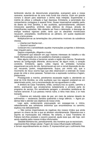47
lembrando sáurios de descomunais proporções, avançaram para a nossa
caravana, ausentando-se da zona mais funda dos charcos. Eram em grande
número e davam para estarrecer o ânimo mais intrépido. Experimentei o
instinto de utilizar a volitação e fugir depressa. Entretanto, a serenidade dos
companheiros contagiava e esperei firme. Quase imperceptível estalido partiu
da destra da Irmã Zenóbia, e dez auxiliares, aproximadamente, utilizaram
minúsculos aparelhos, emitindo raios elétricos de choque, através de
insignificantes explosões. Não obstante ser fraca a detonação, a descarga de
energia revelava vigoroso poder, tanto que os atacantes monstruosos
recuavam, precipitados, recolhendo-se ao pântano, em queda espetacular
sobre a lama grossa.
Multiplicavam-se as lamentações dos prisioneiros invisíveis da substância
viscosa.
— Libertai-nos! libertai-nos!...
— Socorro! socorro!
Cortavam-me a sensibilidade aquelas imprecações pungentes e dolorosas,
mas ninguém parou.
Seguia a expedição, diligente e muda.
Compreendi que estavam em jogo maiores interesses de trabalho e não
insisti. Minha posição era a do subalterno chamado a cooperar.
Mais alguns minutos e havíamos varado a região dos charcos. Penetrando
terreno de configuração diferente, aliviou-se-me, de algum modo, o coração
condoído. Entretanto, agora, vultos negros de entidades humanas
esgueiravam-se junto de nós. Aproximavam-se com a visível disposição de ata-
car, recuando, porém, inesperadamente. Supus, por minha vez, que o
movimento de recuo ocorria logo que eles observavam a extensão do nosso
grupo de vinte e cinco pessoas. Temiam-nos a expressão numérica e fugiam,
pressurosos.
Prosseguindo a marcha, penetramos escarpada região e, atendendo ao
sinal da Irmã Zenóbia, os vinte auxiliares que nos seguiam postaram-se em
determinado ponto, com a recomendação de nos aguardarem a volta.
A diretora da Casa Transitória, então, conduziu-nos os quatro, caminho a
dentro, acentuando que encetaríamos isoladamente a primeira parte do
programa de serviço. Em semelhante paragem, a atmosfera rarefazia-se de
maneira sensível. A Lua pareceu menos rubra, a relva mais doce, o ar mais
tranqüilo.
— Estamos em reduzido oásis de paz, em meio de extenso deserto de
sofrimentos — esclareceu Zenóbia quebrando o longo silêncio. — Agora po-
demos falar e atender aos objetivos de nossa vinda.
Logo após, evidenciando preocupação em sossegar-nos o íntimo,
referentemente aos sofredores anônimos que encontráramos no caminho,
explicou-nos delicadamente:
— Não somos impermeáveis às rogativas dos nossos irmãos que ainda
gemem no charco de dor a que se atiraram voluntàriamente. Dilaceram-nos o
espírito as imprecações dos infelizes. No entanto, a Casa Transitória de
Fabiano tem-lhes prestado o socorro possível, ajuda essa que, até hoje, vem
sendo repelida pelos nossos irmãos infortunados.
Debalde libertamo-los, periodicamente, dos monstros que os escravizam,
organizando-lhes refúgio salutar. Fogem de nossa influenciação retificadora
e tornam espontâneamente ao charco. É imprescindível que o sofrimento lhes
 
