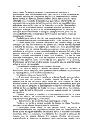 49
com a morte. Para reintegrar-se nas correntes carnais, preciosas e
purificadoras, deve o infortunado adquirir, pelo menos, a virtude da resignação,
de modo a não aniquilar o organismo daquela que, desempenhando sublime
tarefa de mãe, lhe conferirá, carinhosamente, a nova personalidade. Para a
obtenção desse resultado, é imprescindível que melhore interiormente. Se
conseguirmos que um raio de luz lhe penetre o íntimo, se possibilitarmos a
eclosão de algumas lágrimas que lhe desabafem o coração, dilatando-lhe o
entendimento, experimentará novas percepções visuais e, provavelmente,
conseguirá enxergar aquela que lhe foi desvelada genitora, na derradeira
romagem dos círculos carnais. Conseguida essa providência, creio será ele
conduzido facilmente à indispensável conformação e às medidas iniciais da
recapitulação terrestre.
Estabeleceu-se natural intervalo nas considerações de Zenóbia. Nenhum
de nós ousou formular qualquer interrogativa - Ela, porém, prosseguiu, humilde:
— Desde alguns dias, ouve-nos Domênico a voz, tal como o cego que não
consegue ver. Não posso identificar-me perante ele, a fim de não lhe prejudicar
o trabalho de redenção, mas espero que, nesta noite, muito possamos fazer
em seu favor, com os valores da prece, aguardando, ainda, que os informes,
detalhados e instrutivos, a serem prestados pela clarividência de Luciana, lhe
possam elevar o tônus vibratório, e, ocorrendo isso, como espero em Nosso
Senhor, chamarei mentalmente a nossa irmã Ernestina, que lhe foi mãe
dedicada e compassiva, com o fim de o recolher e conduzir à Crosta para as
providências cabíveis. Estou convencida de que, podendo ver a genitora,
Domênico se transformará em breves dias, preparando-se para a reencarnação
próxima, com o valor desejado.
Indicando determinado ponto da paisagem, informou:
— Em vista do serviço a realizar, recomendei que dois auxiliares o
trouxessem a local adequado, onde possamos orar livremente e auxiliá-lo com
as nossas palavras, sem interferências estranhas.
Em seguida, rogou, comovidamente:
— E agora que iniciaremos o trabalho de tanta significação para minhalma,
insisto para que me perdoem o caráter pessoal da tarefa. E’ que a
oportunidade de nos reunirmos, cinco irmãos tão bem sintonizados, não é
bastante comum e, em vista da providência assinalada para amanhã, sinto que
não devo adiá-la, porqüanto a desintegração de resíduos inferiores pelo fogo
etérico se faz acompanhar de muita renovação nestes sítios. Poderíamos,
desse modo, Ernestina, Domênico e eu perder sagrado ensejo, de repetição
problemática.
Calou-se, de súbito, a orientadora, conservando-se na atitude de quem
medita, em silêncio, de coração voltado para o Todo-Poderoso. Decorridos
alguns momentos, prosseguiu, acentuando:
— Estejam certos de que serão meus credores para sempre.
Tendo-se em conta a elevada posição da diretora da Casa Planetária,
comovia-nos semelhante demonstração de humildade.
Constrangidos quase, diante de seu exemplo cristão, seguimo-la a
pequena eminência do solo, vagamente iluminada, onde dois companheiros ve-
lavam diante de alguém estendido em decúbito dorsal. A mentora benevolente
dispensou ambos os auxiliares, recomendando-lhes integrar a comissão de
serviço, que se postura distante. Em seguida, Zenóbia aproximou-se,
maternalmente, e, deixando-nos surpresos, sentou-se na erva rasteira, colo-
 