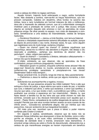 50
cando a cabeça do infeliz no regaço carinhoso.
Aquele homem, trajando burel esfarrapado e negro, exibia horripilante
facies. Não obstante a sombra, viam-se-lhe os traços fisionômicos, que ins-
piravam compaixão. Cabelos em desalinho, olhos fundos na caverna das
órbitas, boca e nariz tumefactos em horrível máscara de ódio e indiferença,
dava ele a impressão de celerado comum, que só a enfermidade conseguira
imobilizar para a prestação de contas com a justiça. Não acusou emoção
alguma ao contacto daquele colo amoroso e nem se apercebeu de nossa
presença amiga. De olhar parado no espaço, num misto de desespero e zom-
baria, semelhava-se a uma estátua de insensibilidade, vestida de farrapos
hediondos.
— Domênico! Domênico! — clamou a Irmã Zenóbia, com ternura fraternal.
Deveria o interpelado experimentar extrema dificuldade na audição, porque
só depois de pronunciado o seu nome, diversas vezes, foi que, como alguém
que registrasse sons de muito longe, exclamou irritadiço:
— Quem me chama? quem me chama? O’ poderes orgulhosos que
desconheço, deixai-me no inferno! não atenderei a ninguém, não desejo o céu
reservado a prediletos... pertenço aos demônios do abismo! não me
perturbem!... odeio, odiarei para sempre!...
— Quem te chama?! — considerou a diretora, delicada e afetuosamente —
somos nós que te desejamos o bem.
O infeliz, entretanto, ao que observei, não se apercebeu da frase
confortadora, porque continuou praguejando, insensível:
— Malvados! gozam no paraíso, enquanto sofremos dores atrozes! Hão de
pagar-nos! Deram-me direitos no mundo, prometeram-me a paz celestial,
conferiram-me privilégios sacerdotais e precipitaram-me nas trevas!
Desalmados! Satã é mais benigno!...
Nossa venerável irmã, no entanto, longe de irritar-se, falou pacientemente:
— Pediremos a Jesus te restitua, ainda que por alguns momentos, o dom
de ouvir.
Solicitando-nos acompanhar-lhe a rogativa, invocou:
— Senhor, dá que possamos amparar teu infeliz tutelado! Tens o pão que
extingue a fome de justiça, a água eterna que sacia a sede de paz, o remédio
que cura, o bálsamo que alivia, o verbo que esclarece, o amor que santifica, o
recurso que salva, a luz que revela o bem, a providência que retifica, o manto
acolhedor que envolve a esperança em tua misericórdia!... Mestre, tu, que
fazes descer a bendita luz de teu reino aos que ainda choram no vale das
sombras, concede que o teu discípulo transviado possa ouvir aqueles que o
amam!... Pastor Divino, compadece-te da ovelha desgarrada do aprisco de teu
coração! Permite que aos seus ouvidos tenham acesso os ecos suaves de teu
infinito amor!... Concede-nos semelhante alegria, não por méritos que não
possuímos, mas por acréscimo de tua inesgotável bondade!...
Oh! mais uma vez, reconheci que a prece é talvez o poder máximo
conferido pelo Criador à criatura!
Em seguida à súplica, sensibilizado, observei que de todos nós se
irradiavam forças brilhantes que alcançavam o tórax de Zenóbia, como a refor-
çar-lhe as energias, e de suas mãos carinhosas e beneméritas, então
iluminadas de claridade doce e branda, emanavam raios diamantinos. A
amorável amiga colocou-as sobre a fronte do desventurado, oferecendo-nos a
certeza de que maravilhosas energias se haviam improvisado em benefício
 