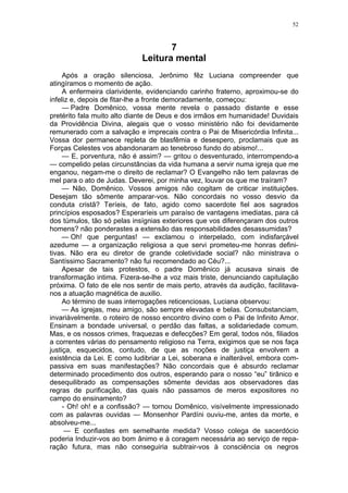 52
7
Leitura mental
Após a oração silenciosa, Jerônimo fêz Luciana compreender que
atingíramos o momento de ação.
A enfermeira clarividente, evidenciando carinho fraterno, aproximou-se do
infeliz e, depois de fitar-lhe a fronte demoradamente, começou:
— Padre Domênico, vossa mente revela o passado distante e esse
pretérito fala muito alto diante de Deus e dos irmãos em humanidade! Duvidais
da Providência Divina, alegais que o vosso ministério não foi devidamente
remunerado com a salvação e imprecais contra o Pai de Misericórdia Infinita...
Vossa dor permanece repleta de blasfêmia e desespero, proclamais que as
Forças Celestes vos abandonaram ao tenebroso fundo do abismo!...
— E, porventura, não é assim? — gritou o desventurado, interrompendo-a
— compelido pelas circunstâncias da vida humana a servir numa igreja que me
enganou, negam-me o direito de reclamar? O Evangelho não tem palavras de
mel para o ato de Judas. Deverei, por minha vez, louvar os que me traíram?
— Não, Domênico. Vossos amigos não cogitam de criticar instituições.
Desejam tão sômente amparar-vos. Não concordais no vosso desvio da
conduta cristã? Teríeis, de fato, agido como sacerdote fiel aos sagrados
princípios esposados? Esperaríeis um paraíso de vantagens imediatas, para cá
dos túmulos, tão só pelas insígnias exteriores que vos diferençaram dos outros
homens? não ponderastes a extensão das responsabilidades desassumidas?
— Oh! que perguntas! — exclamou o interpelado, com indisfarçável
azedume — a organização religiosa a que servi prometeu-me honras defini-
tivas. Não era eu diretor de grande coletividade social? não ministrava o
Santíssimo Sacramento? não fui recomendado ao Céu?...
Apesar de tais protestos, o padre Domênico já acusava sinais de
transformação intima. Fizera-se-lhe a voz mais triste, denunciando capitulação
próxima. O fato de ele nos sentir de mais perto, através da audição, facilitava-
nos a atuação magnética de auxilio.
Ao término de suas interrogações reticenciosas, Luciana observou:
— As igrejas, meu amigo, são sempre elevadas e belas. Consubstanciam,
invariàvelmente. o roteiro de nosso encontro divino com o Pai de Infinito Amor.
Ensinam a bondade universal, o perdão das faltas, a solidariedade comum.
Mas, e os nossos crimes, fraquezas e defecções? Em geral, todos nós, filiados
a correntes várias do pensamento religioso na Terra, exigimos que se nos faça
justiça, esquecidos, contudo, de que as noções de justiça envolvem a
existência da Lei. E como ludibriar a Lei, soberana e inalterável, embora com-
passiva em suas manifestações? Não concordais que é absurdo reclamar
determinado procedimento dos outros, esperando para o nosso “eu” tirânico e
desequilibrado as compensações sômente devidas aos observadores das
regras de purificação, das quais não passamos de meros expositores no
campo do ensinamento?
- Oh! oh! e a confissão? — tornou Domênico, visívelmente impressionado
com as palavras ouvidas — Monsenhor Pardíni ouviu-me, antes da morte, e
absolveu-me...
— E confiastes em semelhante medida? Vosso colega de sacerdócio
poderia Induzir-vos ao bom ânimo e à coragem necessária ao serviço de repa-
ração futura, mas não conseguiria subtrair-vos à consciência os negros
 