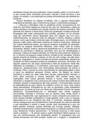 53
resultados mentais dos atos praticados. Vosso coração, padre, é um livro aber-
to aos nossos olhos. Envolvido nas trevas, injuriais o nome de Deus e sua
justiça; no entanto, a viva descrição de vossas reminiscências são bastante ex-
pressivas...
Porque Domênico se calasse humilhado, sob a vigorosa influenciação
magnética de Zenóbia, que o mantinha nos braços, a clarividente prosseguiu:
— Vejo-vos a derradeira noite na existência carnal. Acompanho-vos em
noite fria, sob fortes rajadas do vento de céu sem lua. Desviastes o passo de
centro populoso e enveredais por estrada sombria de recanto suburbano. Não
sômente vos observo a forma física. Sinto-vos igualmente o estado emocional.
Empolgado pela visão embriagante dos sentidos, penetram um lar honesto,
cego por sentimento menos respeitoso para com alguém que vos ouviu,
inadvertidamente, as palavras finas de sedução e malícia. Alijastes a batina
escura, como quem despe incômoda capa. Envergais agora, na intimidade de
pequeno salão verde, perfumado costume de casimira cinza-claro. Absorvida
por vossas referências gentis, que apenas traduzem propósitos de sensação,
distantes de qualquer sentimento edificante, certa mulher cede às vossas
promessas. Alguém, todavia, demora-se espreitando-vos. É um homem que se
certifica da ocorrência e afasta-se, alucinado, sem que lhe identificásseis a
presença. Trata-se do esposo ofendido, em dolorosa crise passional. Distancia-
se, a caminho da pequena cidade próxima, tomado de dor selvagem. Penetra
grande empório de bebidas e adquire um litro de vinho antigo, por alto preço.
Afasta-se, angustiado, e, oculto à sombra de árvores acolhedoras, adiciona ao
conteúdo do frasco pequena porção de substância venenosa, fulminante. Em
seguida, espera-vos, de longe, acariciando a idéia do assassínio. Noite alta,
regressais ao presbitério; e o adversário, como quem volta de ligeira viagem,
saúda-vos, agradavelmente, com dissimuladas demonstrações de estima e
confiança. Paira o convite ao vinho reconfortante na madrugada gélida e abris
a porta da residência paroquial. Entrais calmo. Na tepidez do interior
doméstico, à frente de vasta mesa bem servida, experimentais, honrado, o
vinho velho misturado a veneno destruidor. Não tivestes tempo para
explicações. Ante vossos gemidos furiosos e roucos, entre esgares de
sofrimento, o assassino ri-se e pronuncia aos vossos ouvidos feias palavras de
maldição. Quando a respiração se fêz mais opressa, o homicida pediu socorro
às dependências da casa, depois de inutilizar a prova do crime, ante vossos
olhos assombrados. Precipitam-se, em vão, os servidores. Velho eclesiástico
aproxima-se, no intuito de ouvir-vos. Deve ser o Monsenhor Pardini, de vossas
referências. Compreendendo-vos a dificuldade para manter qualquer
conversação, interroga o criminoso, que se declara vosso amigo Intimo e
esclarece, fingidamente, que regressava em vossa companhia do próprio lar,
onde havíeis entretido confortadora e longa palestra, junto a ele e à esposa,
demorando-se aí por insistência dos dois, O criminoso, revelando piedade
irônica, assegura que vos acompanhara à casa paroquial, em vista da noite alta
e que demandara o interior a vosso convite, para reconfortar-se e que, em
plena palestra amistosa, caístes fulminado por síncope singular. Debalde,
intentais esclarecimento. Vossa destra levanta-se e o indicador aponta o crimi-
noso. Monsenhor Pardíni aproxima-se - O homicida toma-vos a mão quase
inerte e exclama: — “É preciso salvar o padre Domênico! Minha esposa e eu
não nos conformaríamos com semelhante perda!” O eclesiástico que vos
assiste permanece sob forte emoção. Supõe ser o vingador o companheiro
 