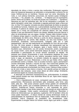 54
desvelado da vitima e inicia o serviço dos moribundos. Endereçais supremo
olhar de impassível desespero ao adversário e compreendeis o próximo fim do
corpo. Esfriam-se-vos os membros. Viscoso suor vos corre, abundante, do
rosto, e, num esforço tremendo, pronunciais, de maneira quase ininteligível,
uma frase: — “Eu, pecador, me... confesso. . .“ O religioso que vos acompanha,
porém, fecha-vos os lábios, no intuito de poupar-vos e assevera: — “Domênico,
descansa em paz! Ao sacerdote reto, não se faz necessária a confissão, no
alento derradeiro; ainda hoje, ministraste a sagrada partícula! pede a Deus por
nós, no Céu!” Em seguida, concede-vos plena absolvição de todos os pecados
da existência humana, tratando-vos a personalidade espiritual cheio de santa
confiança. A palavra do colega, porém, perturba-vos a consciência. No fundo,
sabeis que a morte vos surpreende em doloroso abismo. Em vão, tentais
receber a paz que Monsenhor Pardíni vos deseja; debalde procurais desviar o
olhar do envenenador que vos segue, mordaz. Vossas mãos tombam inertes.
O religioso amigo segura o crucifixo que não sentis. Vossos olhos param na
contemplação da última cena. Abre-se a porta da alcova espaçosa e alguns
servos ajoelham-se, em pranto. Não distante, um sino toca fúnebre aviso.
Amanhece. Entretanto, semi-inconsciente, fustigado pela dor e pela
desesperação, não vos vejo desfrutando as claridades do novo dia que surge.
Cá fora, há círios acesos e atitudes respeitosas dos paroquianos que se
multiplicam, Visitando-vos os despojos, após o laudo médico de bondoso
facultativo que, intimamente, vos crê suicida, fornecendo, porém, explicações
da “causa mortis”, como sendo fulminante ataque de angina, a fim de evitar
escândalos e perturbações no círculo sempre venerável da religião. Há
pessoas que choram sinceramente e ouço comentários elogiosos ao vosso
pastorejo sacerdotal. Dentro de vós, todavia, prevalece imensa noite. Gritais
como o cego, ao abandono, no primeiro instante de cegueira inesperada.
Porém, ninguém vos ouve. Relacionais o crime de que fostes vítima, rogais
providências contra o matador, mas os ouvidos humanos, agora, permanecem
noutras dimensões. Buscais o recurso de fugir, mas invencíveis grilhões vos
ligam ao cadáver. Ao crepúsculo, processa-se o enterramento. Abre-se o
templo suntuosamente ornamentado com flores roxas. Cânticos tristes evolam-
se do coro e toda a nave cheira a incenso. Com grande pompa em todas as
minudências das exéquias, vosso corpo desce ao último abrigo. Entretanto,
permaneceis ligado às vísceras decompostas...
A descrição da enfermeira impressionava-me, profundamente. A entidade
infeliz parecia tocada nas mais recônditas fibras do ser. Após breve espaço,
Luciana prosseguiu:
— Com o sepultamento do corpo, começaram para vossa alma infinitos
padecimentos. Permaneceis atormentado pela ansiedade, pela fome, pela
sede, pela dor... Não posso precisar quanto tempo gastais em semelhante
angústia. Sinto, porém, que a entidade sofredora de certa mulher vos visita o
sepulcro. Estende-vos braços horrendos e, sob impressão de pavor,
conseguistes desatar o laço ainda restante que vos prende ao corpo disforme,
fugindo a praguejar. Vosso quadro consciencial modifica-se. Recordais o
drama da infortunada que vos apareceu, suplicante. Oh! foi também vítima de
vosso poder fascinador... A leitura mental de vossas lembranças revela as
particularidades da experiência final da tresloucada. Pobre mulher crédula e
confiante! Vejo-a chegando ao presbitério em tempestuosa noite.
Experimentais a emoção inferior do homem menos digno que sente o império
 