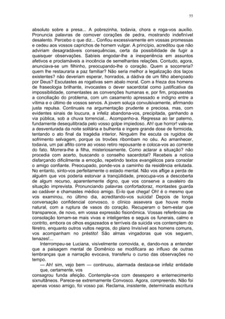 55
absoluto sobre a presa... A pobrezinha, todavia, chora e roga-vos auxílio.
Pronuncia palavras de comover corações de pedra, mostrando indefinível
desalento. Percebo o que diz... Confiou excessivamente em vossas promessas
e cedeu aos vossos caprichos de homem vulgar. A princípio, acreditou que não
adviriam desagradáveis consequências, certa da possibilidade de fugir a
quaisquer observações. Sabíeis engodar-lhe a inexperiência em assuntos
afetivos e proclamáveis a inocência de semelhantes relações. Contudo, agora,
anunciava-se um filhinho, preocupando-lhe o coração. Quem a socorreria?
quem lhe restauraria a paz familiar? Não seria melhor a legalização dos laços
existentes? não deveriam esperar, honrados, a dádiva de um filho abençoado
por Deus? Escutastes as rogativas sem abalo moral. Com a frieza dos homens
de fraseologia brilhante, invocastes o dever sacerdotal como justificativa da
impossibilidade, comentastes as convenções humanas e, por fim, propusestes
a conciliação do problema, com um casamento apressado e indigno entre a
vítima e o último de vossos servos. A jovem soluça convulsivamente, afirmando
justa repulsa. Continuais na argumentação prudente e preciosa, mas, com
evidentes sinais de loucura, a infeliz abandona-vos, precipitada, ganhando a
via pública, sob a chuva torrencial... Acompanho-a. Regressa ao lar paterno,
fundamente desequilibrada pelo vosso golpe impiedoso. Ah! que horror! vale-se
a desventurada da noite solitária e bulhenta e ingere grande dose de formicida,
tentando o ato final da tragédia interior. Ninguém lhe escuta os rugidos de
sofrimento selvagem, porque os trovões ribombam no céu. Ao amanhecer,
todavia, um pai aflito corre ao vosso retiro repousante e coloca-vos ao corrente
do fato. Morrera-lhe a filha, misteriosamente. Como aclarar a situação? não
procedia com acerto, buscando o conselho sacerdotal? Recebeis a notícia
disfarçando dificilmente a emoção, repetindo textos evangélicos para consolar
o amigo confiante. Preocupado, ponde-vos a caminho da residência enlutada.
No entanto, sinto-vos perfeitamente o estado mental. Não vos aflige a perda de
alguém que vos poderia estorvar a tranqüilidade, preocupa-vos a descoberta
de algum recurso, aparentemente digno, que vos conserve a cavaleiro da
situação imprevista. Pronunciando palavras confortadoraz, montastes guarda
ao cadáver e chamastes médico amigo. Ei-lo que chega! Oh! é o mesmo que
vos examinou, no último dia, acreditando-vos suicida! Depois de longa
conversação confidencial convosco, o clínico assevera que houve morte
natural, com a ruptura de vasos do coração. Recuperam o bem-estar que
transparece, de novo, em vossa expressão fisionômica. Vossas referências de
consolação tornam-se mais vivas e inteligentes e seguis os funerais, calmo e
contrito, embora os olhos esgazeados e terríveis da suicida vos contemplem do
féretro, enquanto outros vultos negros, do plano Invisível aos homens comuns,
vos acompanham no préstito! São almas vingadoras que vos seguem,
tenazes!...
Interrompeu-se Luciana, visívelmente comovida, e, dando-nos a entender
que a paisagem mental de Domênico se modificara ao influxo de outras
lembranças que a narração evocava, transferiu o curso das observações no
tempo.
— Ah! sim, vejo bem — continuou, alarmada destaca-se infeliz entidade
que, certamente, vos
consagrou funda afeição. Contempla-vos com desespero e enternecimento
sixnultâneos. Parece-se extremamente Convosco. Agora, compreendo. Não foi
apenas vosso amigo, foi vosso pai. Reclama, insistente, determinada escritura
 