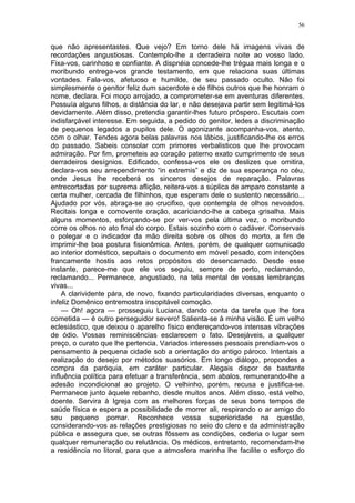 56
que não apresentastes. Que vejo? Em torno dele há imagens vivas de
recordações angustiosas. Contemplo-lhe a derradeira noite ao vosso lado.
Fixa-vos, carinhoso e confiante. A dispnéia concede-lhe trégua mais longa e o
moribundo entrega-vos grande testamento, em que relaciona suas últimas
vontades. Fala-vos, afetuoso e humilde, de seu passado oculto. Não foi
simplesmente o genitor feliz dum sacerdote e de filhos outros que lhe honram o
nome, declara. Foi moço arrojado, a comprometer-se em aventuras diferentes.
Possuía alguns filhos, a distância do lar, e não desejava partir sem legitimá-los
devidamente. Além disso, pretendia garantir-lhes futuro próspero. Escutais com
indisfarçável interesse. Em seguida, a pedido do genitor, ledes a discriminação
de pequenos legados a pupilos dele. O agonizante acompanha-vos, atento,
com o olhar. Tendes agora belas palavras nos lábios, justificando-lhe os erros
do passado. Sabeis consolar com primores verbalisticos que lhe provocam
admiração. Por fim, prometeis ao coração paterno exato cumprimento de seus
derradeiros desígnios. Edificado, confessa-vos ele os deslizes que omitira,
declara-vos seu arrependimento “in extremis” e diz de sua esperança no céu,
onde Jesus lhe receberá os sinceros desejos de reparação. Palavras
entrecortadas por suprema aflição, reitera-vos a súplica de amparo constante a
certa mulher, cercada de filhinhos, que esperam dele o sustento necessário...
Ajudado por vós, abraça-se ao crucifixo, que contempla de olhos nevoados.
Recitais longa e comovente oração, acariciando-lhe a cabeça grisalha. Mais
alguns momentos, esforçando-se por ver-vos pela última vez, o moribundo
corre os olhos no ato final do corpo. Estais sozinho com o cadáver. Conservais
o polegar e o indicador da mão direita sobre os olhos do morto, a fim de
imprimir-lhe boa postura fisionômica. Antes, porém, de qualquer comunicado
ao interior doméstico, sepultais o documento em móvel pesado, com intenções
francamente hostis aos retos propósitos do desencarnado. Desde esse
instante, parece-me que ele vos seguiu, sempre de perto, reclamando,
reclamando... Permanece, angustiado, na tela mental de vossas lembranças
vivas...
A clarividente pára, de novo, fixando particularidades diversas, enquanto o
infeliz Domênico entremostra insopitável comoção.
— Oh! agora — prosseguiu Luciana, dando conta da tarefa que lhe fora
cometida — é outro perseguidor severo! Salienta-se à minha visão. É um velho
eclesiástico, que deixou o aparelho físico endereçando-vos intensas vibrações
de ódio. Vossas reminiscências esclarecem o fato. Desejáveis, a qualquer
preço, o curato que lhe pertencia. Variados interesses pessoais prendiam-vos o
pensamento à pequena cidade sob a orientação do antigo pároco. Intentais a
realização do desejo por métodos suasórios. Em longo diálogo, propondes a
compra da paróquia, em caráter particular. Alegais dispor de bastante
influência política para efetuar a transferência, sem abalos, remunerando-lhe a
adesão incondicional ao projeto. O velhinho, porém, recusa e justifica-se.
Permanece junto àquele rebanho, desde muitos anos. Além disso, está velho,
doente. Servira à Igreja com as melhores forças de seus bons tempos de
saúde física e espera a possibilidade de morrer ali, respirando o ar amigo do
seu pequeno pomar. Reconhece vossa superioridade na questão,
considerando-vos as relações prestigiosas no seio do clero e da administração
pública e assegura que, se outras fôssem as condições, cederia o lugar sem
qualquer remuneração ou relutância. Os médicos, entretanto, recomendam-lhe
a residência no litoral, para que a atmosfera marinha lhe facilite o esforço do
 