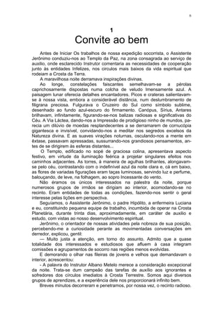 6
1
Convite ao bem
Antes de Iniciar Os trabalhos de nossa expedição socorrista, o Assistente
Jerônimo conduziu-nos ao Templo da Paz, na zona consagrada ao serviço de
auxilio, onde esclarecido Instrutor comentaria as necessidades de cooperação
junto às entidades Infelizes, nos circulos mais baixos da vida espiritual que
rodeiam a Crosta da Terra.
A maravilhosa noite derramava inspirações divinas.
Ao longe, constelações faiscantes semelhavam-se a pérolas
caprichosamente dispostas numa colcha de veludo Imensamente azul. A
paisagem lunar oferecia detalhes encantadores. Picos e crateras salientavam-
se à nossa vista, embora a considerável distância, num deslumbramento de
filigrana preciosa. Fulgurava o Cruzeiro do Sul como símbolo sublime,
desenhado ao fundo azul-escuro do firmamento. Canópus, Sírius, Antares
brilhavam, infinitamente, figurando-se-nos balizas radiosas e significativas do
Céu. A Via Láctea, dando-nos a Impressão de prodigioso ninho de mundos, pa-
recia um dilúvio de moedas resplandecentes a se derramarem de cornucópia
gigantesca e invisível, convidando-nos a meditar nos segredos excelsos da
Natureza divina. E as suaves virações noturnas, osculando-nos a mente em
êxtase, passavam apressadas, sussurrando-nos grandiosos pensamentos, an-
tes de se dirigirem às esferas distantes...
O Templo, edificado no sopé de graciosa colina, apresentava aspecto
festivo, em virtude da iluminação feérica a projetar singulares efeitos nos
caminhos adjacentes. As torres, à maneira de agulhas brilhantes, alongavam-
se pelo céu, contrastando com o indefinível azul da noite clara e, cá em baixo,
as flores de variadas figurações eram taças luminosas, servindo luz e perfume,
balouçando, de leve, na folhagem, ao sopro Incessante do vento.
Não éramos os únicos interessados na palestra da noite, porque
numerosos grupos de irmãos se dirigiam ao interior, acomodando-se no
recinto. Eram entidades de todas as condições, fazendo-nos sentir o geral
interesse pelas lições em perspectiva.
Seguíamos, o Assistente Jerônimo, o padre Hipólito, a enfermeira Luciana
e eu, constituindo pequena equipe de trabalho, incumbida de operar na Crosta
Planetária, durante trinta dias, aproximadamente, em caráter de auxilio e
estudo, com vistas ao nosso desenvolvimento espiritual.
Jerônimo, o orientador de nossas atividades pela nobreza de sua posição,
percebendo-me a curiosidade perante as movimentadas conversações em
derredor, explicou, gentil:
— Muito justa a atenção, em torno do assunto. Admito que a quase
totalidade dos interessados e estudiosos que afluem à casa integram
comissões e agrupamentos de socorro nas regiões menos evolvidas.
E demorando o olhar nas fileiras de jovens e velhos que demandavam o
interior, acrescentou:
- A palavra do Instrutor Albano Metelo merece a consideração excepcional
da noite. Trata-se dum campeão das tarefas de auxílio aos ignorantes e
sofredores dos círculos imediatos à Crosta Terrestre. Somos aqui diversos
grupos de aprendizes, e a experiência dele nos proporcionará infinito bem.
Breves minutos decorreram e penetramos, por nossa vez, o recinto radioso.
 