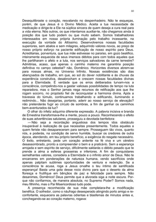 60
Desequilibraste o coração, resvalando no despenhadeiro. Não te esqueças,
porém, de que Jesus é o Divino Médico. Aceita a tua necessidade de
medicação e dirige-te a Ele na súplica sincera de quem deseja a cura real para
a vida eterna. Nós outros, os que intentamos auxiliar-te, não chegamos ainda à
posição dos que tudo podem ou que muito sabem. Somos trabalhadores
interessados em nossa própria iluminação pelo trabalho incessante, na
execução da vontade do Altíssimo. Desenvolvemos nossas faculdades
superiores, sem abalos e sem milagres, adquirindo valores novos, ao preço de
nosso próprio esforço na paciente edificação de nosso espírito para Deus.
Acreditarias, porventura, que tua mãe estivesse no paraíso, em gozo beatifico,
inteiramente esquecida de seus imensos débitos para com todos aqueles que
lhe partilharam o afeto e a luta, nos serviços salvadores da carne terrestre?
Admitirias, acaso, que apenas o carinho materno me garantiria posição
definitiva no campo celestial? não, Domênico. Horizontes diversos abrem-se
para nossas almas, no Universo Infinito. Nossas existências são dias
abençoados de trabalho, em que, ao sol do dever nobilitante e às chuvas da
experiência construtiva, desabrocham e crescem nossas faculdades divinas
para a Eternidade. É verdade que os erros deliberados turvam-nos a
consciência, compelindo-nos a gastar valiosas possibilidades de tempo na luta
reparadora, mas o Senhor jamais nega recursos de retificação aos que lhe
rogam socorro, no propósito fiel de reconquistar a harmonia divina. Após a
travessia do túmulo, continuamos trabalhando e edificando, iluminando e
redimindo... Não desejarias, portanto, aderir ao nosso serviço de elevação?
não pretenderás fugir ao círculo de sombras, a fim de ganhar os caminhos
bem-aventurados da luz?
O olhar do infeliz adquirira diferente expressão. A palavra incisiva e branda
de Ernestina transformava-lhe a mente, pouco a pouco. Reconhecendo o efeito
de suas advertências salutares, prosseguiu a devotada benfeitora:
— Não seja a recordação angustiosa dos tempos idos obstáculo
insuperável à realização de que necessitas presentemente. Todos aqueles a
quem feriste não desapareceram para sempre. Prosseguem tão vivos, quanto
nós, e poderás, na condição de servo humilde, buscar os credores de outra
época, atendendo, em teu próprio benefício, a exigência do resgate necessário.
O êxito, entretanto, pede um coração ardente na fé viva e um cérebro
desassombrado, pronto a compreender o bem e a praticá-lo. Sem a esperança
arrojada e sem espírito de serviço, dificilmente saldarás o débito pesado que te
prende a alma a esferas grosseiras e inferiores. A fim de conquistares
semelhantes valores, considera a Eternidade e o infinito amor de Deus. Não te
encarceres em ponderações de natureza humana, vendo sacrifícios onde
apenas palpitam sublimes oportunidades de ventura e redenção. Se a
consciência te acusa, roga a Jesus orvalhe o teu íntimo de santificada
esperança! Basta uma gota desse rocio divino para que o deserto da alma
floresça e frutifique em bênçãos de paz e felicidade para sempre. Não
desanimes, Domênico! Deus permite que a alvorada siga a noite escura. Por-
que não confiarmos, de maneira absoluta, no Supremo Poder? Somos nada,
meu filhinho, mas o Pai Misericordioso tudo pode.
A presença reconhecida de sua mãe completara-lhe a modificação
benéfica. O sofredor, como o náufrago desesperado atingindo porto amigo e re-
confortante, esquecera as palavras odientas e blasfemas de minutos antes e,
conchegando-se ao coração materno, rogava:
 