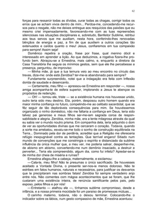 62
forças para ressarcir todas as dívidas, curar todas as chagas, corrigir todos os
erros que se acham vivos dentro de mim... Perdoa-me, concedendo-me recur-
sos para o resgate, não me deixes entregue aos resquícios das paixôes que eu
mesmo criei impensadamente, favorecendo-me com as tuas repreensões
silenciosas nas situações disciplinares e, sobretudo, Benfeitor Sublime, retribui
aos teus servos que me auxiliam, nesta hora, conferindo-lhes renovadas
bênçãos de energia e paz, a fim de que auxiliem a outros corações tão
extenuados e caídos quanto o meu! Jesus, confiaremos em tua compaixão
para sempre! Assim seja!
Domênico repetira a oração, frase por frase, qual menino dócil e
interessado em aprender a lição. Ao que deduzimos, a rogativa fizera-lhe pro-
fundo bem. Abraçou-se a Ernestina, mais calmo, e, enquanto a diretora da
Casa Transitória lhe seguia os mínimos gestos, sem que ele lhe percebesse a
presença, perguntou, de improviso:
— Minha mãe, já que a tua ternura veio ao meu encontro no círculo das
trevas, dize-me: onde está Zenóbia? ter-me-ia abandonado para sempre?
Fundamente surpreendido, notei que a indagação era feita com Inflexão
dorida de saudade e desencanto.
— Certamente, meu filho — apressou-se Ernestina em responder —, nossa
amiga acompanha-te de esfera superior, implorando a Jesus te abençoe os
propósitos de redenção.
— Oh! — tornou ele, triste — se a existência humana nos houvesse unido,
outro teria sido meu destino. Ela, porém, desposou outro homem quando era
maior minha confiança no futuro, compelindo-me ao celibato sacerdotal, que se
fêz seguir de tão deploráveis consequências para mim. Se houvéssemos
organizado o ninho doméstico, não me faltaria a confiança em Deus, teria sido
talvez pai generoso e meus filhos ser-me-iam sagrada coroa de respon-
sabilidade e alegria. Zenóbia, minha mãe, era a lente milagrosa através da qual
eu sabia ver o mundo noutro prisma. Em companhia dela, teria adquirido o dom
de ver as oportunidades divinas que me cercaram o coração. Todavia, quando
a sorte ma arrebatou, esvaiu-se-me todo o sonho de construção equilibrada na
Terra... Dominado pela dor de perdê-la, acreditei que a Religião me ofereceria
refúgio inexpugnável contra as tentações. Que terrível engano! Sitiado num
mundo de convenções que me constringia o espírito e distanciado da sublime
influência da única mulher que, a meu ver, me poderia salvar, despenhei-me,
de abismo em abismo, convertendo-me num demônio insaciado, a destruir e
perverter... Teria ela compreendido, algum dia, como fui infeliz? Apiedar-se-ia
de minha dor cheia de miséria e ruínas?
Ernestina afagou-lhe a cabeça, maternalmente, e exclamou:
—Cala-te, meu filho! Não te presumas o único sacrificado. Se houvesses
aceitado a Vontade Divina, o presente ser-nos-ia menos doloroso. Não te
estribes em fatos humanos, naturais e necessários, para justificar os desvarios
que te precipitaram nas sombras fatais! Zenóbia foi sempre verdadeiro anjo
entre nós. Não comentes com mágoa acontecimentos que se foram, que lhe
custaram uma existência inteira, de renúncia santificante pelos pais, pelo
esposo, pelos filhos e por nós!
—Entretanto — atalhou ele —, tínhamos sublime compromisso, desde a
infância, e a nossa primeira mocidade foi um paraíso de promessas mútuas...
O carinho materno, todavia, não o deixou terminar. Colocando-lhe o
indicador sobre os lábios, num gesto compassivo de mãe, Ernestina acentuou:
 