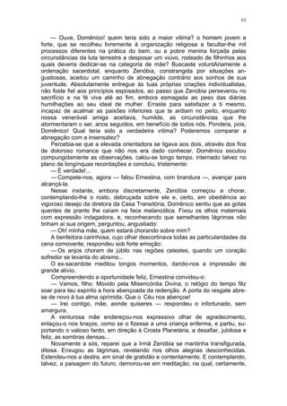 63
— Ouve, Domênico! quem teria sido a maior vitima? o homem jovem e
forte, que se recolheu livremente à organização religiosa a facultar-lhe mil
processos diferentes na prática do bem, ou a pobre menina forçada pelas
circunstâncias da luta terrestre a desposar um viúvo, rodeado de filhinhos aos
quais deveria dedicar-se na categoria de mãe? Buscaste voluntAriamente a
ordenação sacerdotal, enquanto Zenóbia, constrangida por situações an-
gustiosas, aceitou um caminho de abnegação contrário aos sonhos de sua
juventude. Absolutamente entregue às tuas próprias criações individualistas,
não foste fiel aos princípios esposados, ao passo que Zenóbia perseverou no
sacrifício e na fé viva até ao fim, embora esmagada ao peso das diárias
humilhações ao seu ideal de mulher. Erraste para satisfazer a ti mesmo,
incapaz de acalmar as paixões inferiores que te ardiam no peito, enquanto
nossa venerável amiga aceitava, humilde, as circunstâncias que lhe
atormentaram o ser, anos seguidos, em benefício de todos nós. Pondera, pois,
Domênico! Qual teria sido a verdadeira vítima? Poderemos comparar a
abnegação com a insensatez?
Percebia-se que a elevada orientadora se ligava aos dois, através dos fios
de doloroso romance que não nos era dado conhecer. Domênico escutou
compungidamente as observações, calou-se longo tempo, internado talvez no
plano de longínquas recordações e concluiu, tristemente:
— É verdade!...
— Compete-nos, agora — falou Ernestina, com brandura —, avançar para
alcançá-la.
Nesse instante, embora discretamente, Zenóbia começou a chorar,
contemplando-lhe o rosto, debruçada sobre ele e, certo, em obediência ao
vigoroso desejo da diretora da Casa Transitória, Domênico sentiu que as gotas
quentes de pranto lhe caíam na face melancólica. Fixou os olhos maternais
com expressão indagadora, e, reconhecendo que semelhantes lágrimas não
tinham aí sua origem, perguntou, angustiado:
— Oh! minha mãe, quem estará chorando sobre mim?
A benfeitora carinhosa, cujo olhar descortinava todas as particularidades da
cena comovente, respondeu sob forte emoção:
— Os anjos choram de júbilo nas regiões celestes, quando um coração
sofredor se levanta do abismo...
O ex-sacerdote meditou longos momentos, dando-nos a impressão de
grande alívio.
Compreendendo a oportunidade feliz, Ernestina convidou-o:
— Vamos, filho. Movido pela Misericórdia Divina, o relógio do tempo fêz
soar para teu espírito a hora abençoada da redenção. A porta do resgate abre-
se de novo à tua alma oprimida. Que o Céu nos abençoe!
— Irei contigo, mãe, aonde quiseres — respondeu o infortunado, sem
amargura.
A venturosa mãe endereçou-nos expressivo olhar de agradecimento,
enlaçou-o nos braços, como se o fizesse a uma criança enferma, e partiu, su-
portando o valioso fardo, em direção à Crosta Planetária, a desafiar, jubilosa e
feliz, as sombras densas...
Novamente a sós, reparei que a Irmã Zenóbia se mantinha transfigurada,
ditosa. Enxugou as lágrimas, revelando nos olhos alegrias desconhecidas.
Estendeu-nos a destra, em sinal de gratidão e contentamento. E contemplando,
talvez, a paisagem do futuro, demorou-se em meditação, na qual, certamente,
 