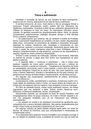 65
8
Treva e sofrimento
Completa a comissão de serviço de que Zenõbia se fazia acompanhar,
pusemo-nos em marcha, abeirando-nos do vale de treva e sofrimento.
A sombra tornava-se, de novo, muito densa e não se conseguia divisar o
recôncavo. Frases comovedoras, porém, subiam até nós. Dolorosos ais,
blasfêmias, imprecações. Guardava a ideia de que vastíssimo agrupamento de
infelizes se rebolcava no solo, em baixo. Os impropérios infundiam receio;
contudo, os gemidos ecoavam-me angustiosamente nalma. Certo, os demais
companheiros experimentavam análogas emoções, porque a Irmã Zenóbia
tomou a palavra, esclarecendo:
— Os padecimentos que sentimos não se verificam à revelia da Proteção
Divina. IncansáveiS trabalhadores da verdade e do bem visitam seguidamente
estes sítios, convocando os prisioneiros da rebeldia à necessária renovação
espiritual; no entanto, retraem-se eles, revoltados e endurecidos no mal.
Lamentam-se, suplicam e provocam compaixão. Raramente alguns deles nos
ouvem o apelo. As vezes, intentamos impor-lhes o bem. Entretanto, quando
retirados compulsoriamente do vale tenebroso, acusam-nos de violentadores e
ingratos, fugindo ao nosso contacto e influenciação.
Embora o triste conteúdo da notificação, Zenóbia no-la fornecia, inflamada
no espírito de serviço, a julgar pelo bom ânimo que transparecia de seus
gestos e palavras.
— A negação deles — continuou a orientadora — não é motivo para
qualquer negação de nossa parte. Lembremo-nos de que o esforço da
Natureza converte o carvão em diamante... Trabalhemos em benefício de todos
os necessitados, procurando, para o nosso espirito, o divino dom de refletir os
Supremos Desígnios. Façam-se as obras da vida, não como queremos, mas
como o Senhor determine. Grande é a beneficência do Pai para conosco. Re-
partamo-la em serviço de fraternidade e esclarecimento, na harmonia comum.
Em seguida, dez cooperadores, obedecendo-lhe as ordens, acenderam
focos de intensa luz.
Contemplamos, então, sensibilizados e surpresos, monstruoso quadro vivo.
Vasta legião de sofredores cobria o fundo, um pouco abaixo de nossos pés. A
rampa que nos separava não era íngreme, mas compacto e enorme o lamaçal.
Em face da claridade brusca, muitas vozes suplicaram socorro, em frases
angustiosas que nos cortavam a alma. Outras, porém, faziam-se ouvir,
diferentes: vociferavam blasfêmias, ironias, condenações.
Recomendou Zenóbia, por necessário ao êxito de nossos trabalhos, nos
congregássemos todos em grupo exclusivo, de modo a infundir respeito e te-
mor nas perigosas entidades que ali se misturavam aos infelizes,
acrescentando:
— Os adeptos da revolta e do desespero encontram-se igualmente aqui,
compelindo-nos a severa atividade defensiva. São pobres desequilibrados que
tentam induzir todas as situações à desarmonia em que vivem.
Em seguida, solicitou ao padre Hipólito dirigisse apelo geral, em nome do
Senhor, às vítimas do infortúnio, para que considerassem a necessidade da
transformação íntima.
O ex-sacerdote abriu pequeno manual evangélico que carregava consigo e
leu, na relação do Apóstolo Lucas, a parábola do homem rico que se vestia de
 