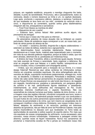 66
púrpura, em regalada existência, enquanto o mendigo chaguento lhe batia,
debalde, à porta da sensibilidade. Pronunciou, alta e pausadamente, todos os
versículos, desde o número dezenove ao trinta e um, no capitulo dezesseis.
Logo após, enchendo o expressivo silêncio, destacou a sentença “Lembra-te
de que recebeste os teus bens em tua vida”, constante do versículo vinte e
cinco, e dispunha-se ao comentário, quando certos gritos blasfematórios
chegaram até nós, ameaçadores e sarcásticos:
— Fora! Fora! Abaixo as mentiras do altar!
— Ataquemos de vez o padre!
— Estamos bem, somos felizes! Não pedimos auxílio algum, não
precisamos de arengas!
— Temos aqui o nosso céu! Vão para os infernos!...
Os adversários gratuitos de nossa atuação não se limitaram ao vozerio
perturbador. Bolas de substância negra começaram a cair, ao nosso lado, par-
tindo de vários pontos do abismo de dor.
— As redes! — exclamou Zenóbia, dirigindo-Se a alguns colaboradores —
estendam as redes de defesa, isolando-nos o agrupamento.
As determinações foram cumpridas ràpidamente. Redes luminosas
desdobraram-se à nossa frente, material esse especializado para o momento,
em vista da sua elevada potência magnética, porque as bolas e setas, que nos
eram atiradas, detinham-Se aí, paralisadas por misteriosa força.
A diretora da Casa Transitória, afeita a ocorrências iguais àquela, fornecia-
nos belo exemplo de firmeza e serenidade. Após organizar a defensiva, fêz
sinal ao pregador para que falasse; e o padre Hipólito, sobrepondo-se aos
ruidos e insultos, iniciou o comentário com empolgante acento:
- Irmãos, que vos prepareiS para a recepção da Luz Divina, é o nosso
desejo fraternal! Reúnem-se aqui várias centenas de infortunados compa-
nheiros em precárias condições espirituais. De alma esfrangalhada pela dor,
vencidos de aflição, suportando inomináveis padecimentos, entregai-vos, muita
vez, ao desalento, à rebeldia e ao desespero. Perturbada e desditosa, vossa
mente não sabe senão fabricar pensamentos de angústia destruidora. Alegais
que as Forças Divinas vos esqueceram no vale fundo das trevas e, de negação
em negação, transformai-vos, gradativa e naturalmente, em perigosos gênios
da sombra e do mal, personificando figuras diabólicas e assediando,
indistintamente, as obras edificantes dos mensageiros do Pai. Cruéis
perversões interiores modificam-vos o aspecto fisionômico. Não vos
assemelhais às criaturas humanas que fostes, repletas de dons divinos, e, sim,
a imagens vivas das regiões infernais, infundindo compaixão aos bons, receio e
pavor aos mais timidos. Na lastimável posição mental a que vos conduzistes e
na qual muitos de vós outros perseverais apaixonadamente, sois tão autênticos
demônios da perversidade e do crime, que nem mesmo as vergastadas da dor
conseguem modificar a boca disforme. Entretanto, sois nossos irmãos mais in-
felizes, aleijados do sentimento e do raciocínio, perdidos em dolorosos
desertos da ignorância, não por falta de amor da Providência Celeste, mas pela
própria imprevidência no descaso com que recebestes na Terra todas as
oportunidades de ascensão à esfera superior do espírito eterno. Por mais que
nos expulseis de vossas congregações de sofrimento, nunca escasseará, para
convosco, nossa sincera comiseração. Visitaremos a paisagem sinistra dos
abismos, quantas vezes se façam necessárias. Nunca nos cansaremos de
proclamar a misericórdia excelsa do Pai e jamais se imobilizará nossa mão
 