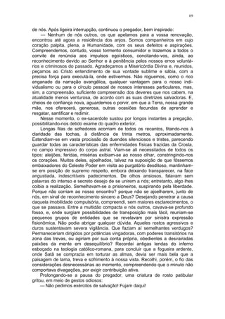 69
de nós. Após ligeira interrupção, continuou o pregador, bem inspirado:
— Nenhum de nós outros, os que apelamos para a vossa renovação,
encontrou até agora a residência dos anjos. Somos companheiros em cujo
coração palpita, plena, a Humanidade, com os seus defeitos e aspirações.
Compreendemos, contudo, vosso tormento consumidor e trazemos a todos o
convite de renúncia aos impulsos egoísticos, concitando-vos, ainda, ao
reconhecimento devido ao Senhor e à penitência pelos nossos erros voluntá-
rios e criminosos do passado. Agradeçamos a Misericórdia Divina e, reunidos,
peçamos ao Cristo entendimento de sua vontade sublime e sábia, com a
precisa força para executá-la, onde estivermos. Não roguemos, como o rico
enganado da narração evangélica, qualquer vantagem para o nosso indi-
vidualismo ou para o círculo pessoal de nossos interesses particulares, mas,
sim, a compreensão, suficiente compreensão dos deveres que nos cabem, na
atualidade menos venturosa, de acordo com as suas diretrizes salvadoras. E,
cheios de confiança nova, aguardemos o porvir, em que a Terra, nossa grande
mãe, nos oferecerá, generosa, outras ocasiões fecundas de aprender e
resgatar, santificar e redimir.
Nesse momento, o ex-sacerdote sustou por longos instantes a pregação,
possibilitando-nos detido exame do quadro exterior.
Longas filas de sofredores acorriam de todos os recantos, fitando-nos à
claridade das tochas, à distância de trinta metros, aproximadamente.
Estendiam-se em vasta procissão de duendes silenciosos e tristes, parecendo
guardar todas as características das enfermidades físicas trazidas da Crosta,
no campo impressivo do corpo astral. Viam-se ali necessitados de todos os
tipos: aleijões, feridas, misérias exibiam-se ao nosso olhar, constringindo-nos
os corações. Muitos deles, ajoelhados, talvez na suposição de que fôssemos
embaixadores do Celeste Poder em visita ao purgatório desditoso, mantinham-
se em posição de supremo respeito, embora deixando transparecer, na face
angustiada, indescritíveis padecimentos. De olhos ansiosos, falavam sem
palavras do intenso e secreto desejo de se unirem a nós; entretanto, algo lhes
coibia a realização. Semelhavam-se a prisioneiros, suspirando pela liberdade.
Porque não corriam ao nosso encontro? porque não se ajoelharem, junto de
nós, em sinal de reconhecimento sincero a Deus? Desejando penetrar a causa
daquela imobilidade compulsória, compreendi, sem maiores esclarecimentos, o
que se passava. Entre a multidão compacta e nós outros, cavava-se profundo
fosso, e, onde surgiam possibilidades de transposição mais fácil, reuniam-se
pequenos grupos de entidades que se revelavam por sinistra expressão
fisionômica. Não podia abrigar qualquer dúvida. Aqueles rostos agressivos e
duros sustentavam severa vigilância. Que faziam aí semelhantes verdugos?
Permaneceriam dirigidos por potências vingadoras, com poderes transitórios na
zona das trevas, ou agiriam por sua conta própria, obedientes a desvairadas
paixões da mente em desequilíbrio? Recordei antigas lendas do inferno
esboçado na teologia católico-romana, para concluir que a fogueira ardente,
onde Satã se comprazia em torturar as almas, devia ser mais bela que a
paisagem de lama, treva e sofrimento à nossa vista. Recolhi, porém, o fio das
considerações desnecessárias ao momento, compreendendo que o minuto não
comportava divagações, por exigir contribuição ativa.
Prolongando-se a pausa do pregador, uma criatura de rosto patibular
gritou, em meio de gestos odiosos:
— Não pedimos exércitos de salvação! Fujam daqui!
 