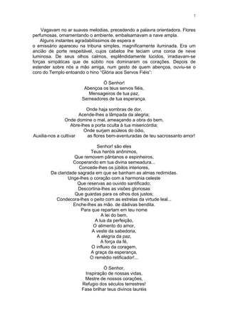7
Vagavam no ar suaves melodias, precedendo a palavra orientadora. Flores
perfumosas, ornamentando o ambiente, embalsamavam a nave ampla.
Alguns instantes agradabilíssimos de espera e
o emissário apareceu na tribuna simples, magnificamente iluminada. Era um
ancião de porte respeitável, cujos cabelos lhe teciam uma coroa de neve
luminosa. De seus olhos calmos, esplêndidamente lúcidos, irradiavam-se
forças simpáticas que de súbito nos dominaram os corações. Depois de
estender sobre nós a mão amiga, num gesto de quem abençoa, ouviu-se o
coro do Templo entoando o hino “Glória aos Servos Fiéis”:
Ó Senhor!
Abençoa os teus servos fiéis,
Mensageiros de tua paz,
Semeadores de tua esperança.
Onde haja sombras de dor,
Acende-lhes a lâmpada da alegria;
Onde domine o mal, ameaçando a obra do bem,
Abre-lhes a porta oculta à tua misericórdia;
Onde surjam acúleos do ódio,
Auxilia-nos a cultivar as flores bem-aventuradas de teu sacrossanto amor!
Senhor! são eles
Teus heróis anônimos,
Que removem pântanos e espinheiros,
Cooperando em tua divina semeadura...
Concede-lhes os júbilos interiores,
Da claridade sagrada em que se banham as almas redimidas.
Unge-lhes o coração com a harmonia celeste
Que reservas ao ouvido santificado;
Descortina-lhes as visões gloriosas
Que guardas para os olhos dos justos;
Condecora-lhes o peito com as estrelas da virtude leal...
Enche-lhes as mão. de dádivas bendita.
Para que repartam em teu nome
A lei do bem,
A lua da perfeição,
O alimento do amor,
A veste da sabedoria,
A alegria da paz,
A força da fé,
O influxo da coragem,
A graça da esperança,
O remédio retificador!...
Ó Senhor,
Inspiração de nossas vidas,
Mestre de nossos corações,
Refugio dos séculos terrestres!
Fase brilhar teus divinos lauréis
 