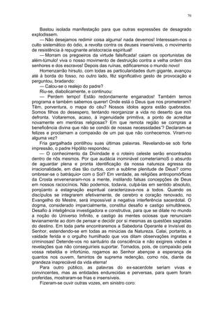 70
Bastou isolada manifestação para que outras expressões de desagrado
explodissem.
— Não desejamos redimir coisa alguma! nada devemos! Interessam-nos o
culto sistemático do ódio, a revolta contra os deuses insensíveis, o movimento
de resistência à repugnante aristocracia espiritual!
— Morram os pregoeiros da virtude falsificada! caiam os oportunistas de
além-túmulo! viva o nosso movimento de destruição contra a velha ordem dos
senhores e dos escravos! Depois das ruínas, edificaremos o mundo novo!
Homenzarrão hirsuto, com todas as particularidades dum gigante, avançou
até à borda do fosso, no outro lado, fêz significativo gesto de provocação e
perguntou, bradando:
— Calou-se o realejo do padre?
Riu-se, diabolicamente, e continuou:
— Perdem tempo! Estão redondamente enganados! Também temos
programa e também sabemos querer! Onde está o Deus que nos prometeram?
Têm, porventura, o mapa do céu? Nossos ídolos agora estão quebrados.
Somos filhos do desespero, tentando reorganizar a vida no deserto que nos
defronta. Voltaremos, acaso, à ingenuidade primitiva, a ponto de acreditar
novamente em mentiras religiosas? Em que remota região se compras a
beneficência divina que não se condói de nossas necessidades’? Declaram-se
felizes e proclamam a compaixão de um pai que não conhecemos. Viram-no
alguma vez?
Fria gargalhada pontilhou suas últimas palavras. Revelando-se sob forte
impressão, o padre Hipólito respondeu:
— O conhecimento da Divindade e o roteiro celeste serão encontrados
dentro de nôs mesmos. Por que audácia inominável cometeríamoS o absurdo
de aguardar plena e pronta identificação da nossa natureza egressa da
irracionalidade, em dias tão curtos, com a sublime plenitude de Deus? como
ombrear-se o batráquio• com o Sol? Em verdade, as religiões antropomórficas
da Crosta envenenaram-nos a mente, instilando falsas concepções de Deus
em nossos raciocínios. Não podemos, todavia, culpá-las em sentido absoluto,
porqüanto a estagnação espiritual caracterizava-nos a todos. Quando os
discípulos se integrarem efetivamente, de cerebro e coração renovado, no
Evangelho do Mestre, será impossível a negativa interferência sacerdotal. O
dogma, considerado imparcialmente, constitui desafio e castigo simultâneos.
Desafio à inteligência investigadora e construtiva, para que se dilate no mundo
a noção do Universo Infinito, e castigo às mentes ociosas que renunciam
levianamente ao dom de pensar e decidir por si mesmas as questões sagradas
do destino. Em toda parte encontraremos a Sabedoria Operante e Invisível do
Senhor, estendendo-se em todas as minúcias da Natureza. Calai, portanto, a
vaidade ferida e o orgulho humilhado que vos ditam observações ingratas e
criminosas! Detende-vos no santuário da consciência e não exigireis visões e
revelações que não conseguiríeis suportar. Tomados, pois, de compaixão pela
vossa rebeldia e infortúnio, rogamos ao Senhor abençoe a esperança de
quantos nos ouvem, famintos de suprema redenção, como nós, diante da
grandeza inapreciável da vida eterna!
Para outro público, as palavras do ex-sacerdote seriam vivas e
convincentes, mas as entidades endurecidas e perversas, para quem foram
proferidas, mostraram-se frias e insensíveis.
Fizeram-se ouvir outras vozes, em sinistro coro:
 