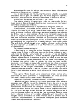 74
As rogativas chorosas das vítimas, casavam-se as frases injuriosas dos
verdugos, confrangendo-nos o coração.
Após a recomposição do material, improficuamente utilizado, a devotada
orientadora acenou para um servidor que lhe trouxe pequenino aparelho,
destinado à ampliação da voz, e falou, pausadamente, na direção do abismo:
— Irmãos em humanidade, reine conosco a Paz Divina!
Sua palavra adquirira impressionante poder de repercussão. Ecoava,
longe, como se fôsse endereçada às almas que, porventura, se mantivessem
dormindo a consideráveis distâncias.
Sem qualquer demonstração de impaciência ou desagrado, continuou:
— Regozijei-vos, ó corações de boa vontade! e confiai, sobretudo, na
proteção de Nosso Senhor Jesus. Dilaceram-nos vossas dores, tocam-nos, de
perto, as incompreensões e sofrimentos a que vos entregastes, apartados da
Lei Divina, e se não atravessamos o fosso negro, na tentativa suprema de
salvar-vos temporariamente do mal, é que somos igualmente companheiros de
luta, sem imunidades angélicas, detentoras de possibilidades limitadas no
amparo aos semelhantes! Alegrai-vos, porém, e aguardai, confiantes, porque
se manifestará, em vosso benefício, o fogo consumidor, nesta região menos
feliz, onde tantas inteligências perversas tripudiam sobre os mandamentos do
Pai e menosprezam-Lhe as bênçãos de luz. Amanhã mesmo, demonstrar-se-á
o Supremo Poder.
Fêz pequena pausa e prosseguiu:
— Faz mais de um lustro que a Casa Transitória de Fabiano persevera
nestas zonas de treva e sofrimento, convocando almas perdidas ao apro-
veitamento da bendita oportunidade do recomeço, através do trabalho
dignificador, em cujas bênçãos há sempre recursos de apagar as manchas do
pretérito, regenerando-se os caminhos do porvir. Há cerca de dois mil anos
ensinamos o bem e a verdade, preparando corações para o futuro redentor. Se
é inegável que muitos irmãos se valeram de nosso concurso humilde,
aceitando o remédio para a restauração, a maioria de vós outros sempre nos
fugiu à influência, desdenhando-nos o socorro, abjurando-nos a colaboração,
desprezando-nos os serviços, favorecendo a discórdia e a perseguição e
oferecendo-nos obstáculos de toda sorte. Entretanto, meus amigos, o pouso de
Fabiano ainda se coloca ao vosso dispor, até amanhã, durante as primeiras
horas.
Ante a grave inflexão daquela voz e considerando talvez o teor do aviso,
calaram-se as bocas pervertidas e desequilibradas. Os mais perversos
passaram a contemplar-nos, entre o receio e a interrogação.
Depois de curto intervalo, Zenóbia prosseguiu, fundamente emocionada:
- Não lutamos corpo a corpo com a ignorância audaciosa e Infeliz, porque a
delegação que o Mestre nos confiou traça-nos deveres de amor e não de
porfia. Fomos designados para ministrar o bem e lamentamos que irmãos
horrívelmente desventurados nos ofereçam resistência, mergulhando-se no
pântano da revolta pessoal. Não temos, porém, qualquer palavra condenatória.
Os que tentam escapar às Leis Eternas são bastante infortunados por si
mesmos. Amarga ser-lhes-à a colheita da triste semeadura. Gastarão longo
tempo extraindo espinhos envenenados, introduzidos por eles próprios ao
coração. Porque combatê-los se estão vencidos, desde o primeiro repto à
Divindade? porque torturá-los, se permanecem perseguidos pelos fantasmas
criados pela própria rebeldia e insensatez?
 