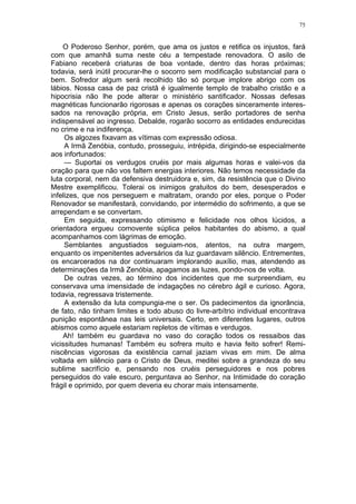 75
O Poderoso Senhor, porém, que ama os justos e retifica os injustos, fará
com que amanhã suma neste céu a tempestade renovadora. O asilo de
Fabiano receberá criaturas de boa vontade, dentro das horas próximas;
todavia, será inútil procurar-lhe o socorro sem modificação substancial para o
bem. Sofredor algum será recolhido tão só porque implore abrigo com os
lábios. Nossa casa de paz cristã é igualmente templo de trabalho cristão e a
hipocrisia não lhe pode alterar o ministério santificador. Nossas defesas
magnéticas funcionarão rigorosas e apenas os corações sinceramente interes-
sados na renovação própria, em Cristo Jesus, serão portadores de senha
indispensável ao ingresso. Debalde, rogarão socorro as entidades endurecidas
no crime e na indiferença.
Os algozes fixavam as vítimas com expressão odiosa.
A Irmã Zenóbia, contudo, prosseguiu, intrépida, dirigindo-se especialmente
aos infortunados:
— Suportai os verdugos cruéis por mais algumas horas e valei-vos da
oração para que não vos faltem energias interiores. Não temos necessidade da
luta corporal, nem da defensiva destruidora e, sim, da resistência que o Divino
Mestre exemplificou. Tolerai os inimigos gratuitos do bem, desesperados e
infelizes, que nos perseguem e maltratam, orando por eles, porque o Poder
Renovador se manifestará, convidando, por intermédio do sofrimento, a que se
arrependam e se convertam.
Em seguida, expressando otimismo e felicidade nos olhos lúcidos, a
orientadora ergueu comovente súplica pelos habitantes do abismo, a qual
acompanhamos com lágrimas de emoção.
Semblantes angustiados seguiam-nos, atentos, na outra margem,
enquanto os impenitentes adversários da luz guardavam silêncio. Entrementes,
os encarcerados na dor continuaram implorando auxílio, mas, atendendo as
determinações da Irmã Zenóbia, apagamos as luzes, pondo-nos de volta.
De outras vezes, ao término dos incidentes que me surpreendiam, eu
conservava uma imensidade de indagações no cérebro ágil e curioso. Agora,
todavia, regressava tristemente.
A extensão da luta compungia-me o ser. Os padecimentos da ignorância,
de fato, não tinham limites e todo abuso do livre-arbítrio individual encontrava
punição espontânea nas leis universais. Certo, em diferentes lugares, outros
abismos como aquele estariam repletos de vítimas e verdugos.
Ah! também eu guardava no vaso do coração todos os ressaibos das
vicissitudes humanas! Também eu sofrera muito e havia feito sofrer! Remi-
niscências vigorosas da existência carnal jaziam vivas em mim. De alma
voltada em silêncio para o Cristo de Deus, meditei sobre a grandeza do seu
sublime sacrifício e, pensando nos cruéis perseguidores e nos pobres
perseguidos do vale escuro, perguntava ao Senhor, na Intimidade do coração
frágil e oprimido, por quem deveria eu chorar mais intensamente.
 