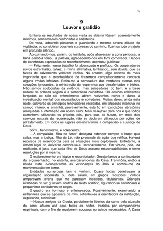 76
9
Louvor e gratidão
Embora os resultados de nossa visita ao abismo fôssem aparentemente
mínimos, sentíamo-nos confortados e satisfeitos.
De volta, ladeando pântanos e guardando a mesma severa atitude de
vigilância, ao considerar possíveis surpresas do caminho, fizemos todo o trajeto
em profundo silêncio.
Aproximando-nos, porém, do instituto, após atravessar a zona perigosa, a
Irmã Zenóbia tomou a palavra, agradecendo-nos em tom comovedor. Depois
de carinhosas expressões de reconhecimento, acentuou, jubilosa:
— Felizmente, nosso trabalho foi abençoado e profícuo. Os cooperadores
novos estranharão, talvez, a minha afirmativa, lembrando, sem dúvida, que as
faixas de salvamento voltaram vazias. No entanto, algo ocorreu de mais
importante que a eventualidade de trazermos compulsoriamente conosco
alguns irmãos infelizes. Refiro-me à semeadura das verdades eternas nos
corações ignorantes, à ministração da esperança aos desalentados e tristes.
Não somos apologistas da violência, mas semeadores do bem, e a base
natural da colheita segura é a sementeira cuidadosa. Os ensinos edificantes
lançados ao solo do entendimento abrem horizontes novos e claros à
investigação mental dos necessitados e sofredores. Muitos deles, ainda esta
noite, cultivarão os princípios renovadores recebidos, em processo intensivo no
campo interno, e amanhã, provavelmente, estarão em condições vibratórias
adequadas à internação em nosso asilo. Mais desejável para nós é que todos
caminhem, utilizando os próprios pés, para que, de futuro, em meio dos
serviços naturais da regeneração, não se declarem vitimados por ações de
arrastamento. Em todos os lugares encontraremos a compaixão e a justiça de
Deus.
Sorriu, benevolente, e acrescentou:
—A compaixão, filha do Amor, desejará estender sempre o braço que
salva, mas a justiça, filha da Lei, não prescinde da ação que retifica. Haverá
recursos da misericórdia para as situações mais deploráveis. Entretanto, a
ordem legal do Universo cumprir-se-á, invariàvelmente. Em virtude, pois, da
realidade, é justo que cada filho de Deus assuma responsabilidades e tome
resoluções por si mesmo.
O esclarecimento era lógico e reconfortador. Desejaríamos a continuidade
da argumentação; no entanto, acercávamo-nos da Casa Transitória, então à
nossa vista. Alcançáramos as vizinhanças do átrio e admirei-me da
movimentação em torno.
Entidades numerosas iam e vinham. Quase todas penetravam a
organização socorrista ou dela saiam, em grupos reduzidos. Velhos
amparavam jovens que me pareciam indecisos, titubeantes. Crianças
nimbadas de luz guiavam adultos de rosto sombrio, figurando-se carinhosos e
pequeninos condutores de cegos.
O quadro era formoso e enternecedor. Possívelmente, examinando a
estranlieza que se apossara de mim, adiantou-se a orientadora da instituição,
explicando, atenciosa:
—Nossos amigos da Crosta, parcialmente libertos da carne pela atuação
do sono, afluem até aqui, todas as noites, trazidos por companheiros
espirituais, com o fim de receberem socorros ou avisos necessários. A Casa
 