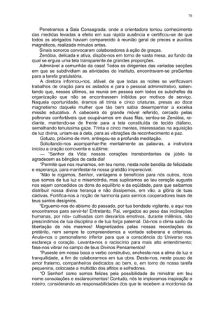 78
Penetramos a Sala Consagrada, onde a orientadora tomou conhecimento
das medidas levadas a efeito em sua rápida ausência e certificou-se de que
todos os abrigados haviam comparecido à reunião geral de preces e auxílios
magnéticos, realizada minutos antes.
Sinais sonoros convocaram colaboradores à ação de graças.
Zenóbia, delicada e ativa, dispôs-nos em torno de vasta mesa, ao fundo da
qual se erguia uma tela transparente de grandes proporções.
Admirável a comunhão da casa! Todos os dirigentes das variadas secções
em que se subdividiam as atividades do instituto, encontravam-se preSentes
para a tarefa gratulatória.
A diretora informou-nos, afável, de que todas as noites se verificavam
trabalhos de oração para os asilados e para o pessoal administrativo, salien-
tando que, nesses últimos, se reunia em pessoa com todos os subchefes da
organização que não se encontrassem inibidos por motivos de serviço.
Naquela oportunidade, éramos ali trinta e cinco criaturas, presas ao doce
magnetismo daquela mulher que tão bem sabia desempenhar a excelsa
missão educativa. A cabeceira do grande móvel referido, cercado pelas
poltronas confortáveis que ocupávamos em duas filas, sentou-se Zenóbia, ra-
diante, mantendo-se de frente para a tela constituída de tecido diáfano,
semelhando tenuissima gaze. Trinta e cinco mentes, interessadas na aquisição
de luz divina, uniam-se à dela, para as vibrações de reconhecimento e paz.
Gotuzo, próximo de mim, entregou-se a profunda meditação.
Solicitando-nos acompanhar-lhe mentalmente as palavras, a instrutora
iniciou a oração comovente e sublime:
— “Senhor da Vida: nossos corações transbordantes de júbilo te
agradecem as bênçãos de cada dia!
“Permite que nos reunamos, em teu nome, nesta noite bendita de felicidade
e esperança, para manifestar-te nossa gratidão imperecível.
“Não te rogamos, Senhor, vantagens e benefícios para nós outros, ricos
que somos de tua luz e misericórdia, mas suplicamos ao teu coração augusto
nos sejam concedidos os dons do equilíbrio e da eqüidade, para que saibamos
distribuir nossa divina herança e não dissipemos, em vão, a glória de tuas
dádivas. Fortifica-nos a noção de harmonia para sermos cooperadores leais de
teus santos desígnios.
“Erguemo-nos do abismo do passado, por tua bondade vigilante, e aqui nos
encontramos para servir-te! Entretanto, Pai, vergados ao peso das inclinações
humanas, por nós- cultivadas com desvarios emotivos, durante milênios, não
prescindimos de tua disciplina e de tua força paternal. Dá-nos o clima sadio da
libertação de nós mesmos! Magnetizados pelas nossas recordações do
pretérito, nem sempre te compreendemos a vontade soberana e criteriosa.
Anula-nos o personalismo inferior para que a consciência do Universo nos
esclareça o coração. Levanta-nos o raciocínio para mais alto entendimento;
fase-nos vibrar no campo de teus Divinos Pensamentos!
“Puseste em nossa boca o verbo construtivo, encheste-nos a alma de luz e
tranquilidade, a fim de colaborarmos em tua obra. Deste-nos, neste pouso de
amor fraterno, companheiros dedicados ao bem, e, em torno de nossa tarefa
pequenina, colocaste a multidão dos aflitos e sofredores.
“Ó Senhor! como somos felizes pela possibilidade de ministrar em teu
nome consolações e esclarecimentos! Contudo, nós te imploramos inspiração e
roteiro, considerando as responsabilidades dos que te recebem a mordomia da
 