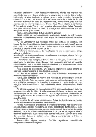 79
salvação! Ensina-nos a agir desapaixonadamente; infunde-nos respeito pela
autoridade que nos deste; ajuda-nos a desprender a mente das criações
individuais, para que te sintamos mais de perto no esforço coletivo da elevação
comum! E toda vez que nossos atos traduzam interferência indébita do livre
arbítrio na execução de tuas leis, repreende-nos, severa-mente, para que não
persistamos no desvio impensado. Somos teus filhos frágeis e confiantes!
Todas as tuas resoluções, a nosso respeito, são excelentes e belas. Concede-
nos, pois, bastante visão, de modo a enxergarmos nossa ventura em teus
desígnios, sejam quais forem!
“Somos servos humildes de tua sabedoria gloriosa!
“Neste celeiro de paz consoladora, recebemos, através de mil recursos
diferentes, a tua presença indireta, com a qual são atendidos os que choram e
padecem.
“Ó Pai Compassivo! que felicidade maior que esta, a de espalhar, com
Nosso Senhor Jesus-Cristo, as tuas bênçãos redentoras e carinhosas? que es-
cola mais rica, além da que se localiza nesta casa, onde aprendemos,
jubilosos, a exercer o dom sublime de dar?”
A instrutora interrompeu-se, de voz afogada na emoção com que se dirigia
a Deus, e, aludindo
à realização particular que efetuara naquela noite, prosseguiu, depois de longa
pausa, comovendo-nos a todos:
— “Dilatando-nos a alegria, estimulando-nos a coragem, santificando-nos a
esperança, tu permites ainda, Senhor, que possamos atender ao coração
interessado em lenir e confortar Espíritos queridos, que se perderam de nossa
companhia no curso incessante do tempo!”
Nova pausa da orientadora. Em seguida, imprimindo suave entono às
palavras que pronunciava, a Irmã Zenóbia concluiu:
— “De alma voltada para a tua magnanimidade, endereçamos-te
reconhecimento sem termo!
“Sê louvado por todos os milênios dos milênios, sê glorificado por todos os
seres da Criação! Teus servidores nesta casa de edificação agradecem-te as
oportunidades preciosas de trabalho e esperam a continuidade de tuas
bênçãos. Que a tua infinita luz seja refletida em todo o Universo Infinito! Assim
seja.”
As últimas sentenças da oração inesquecível foram cunhadas em profunda
emoção misturada de júbilo. Aquela prece constituía ato de louvor dos mais
formosos que eu escutara, até então. Zenóbia regozijava-se pelo ensejo de
serviço, pela fortuna de contribuir com alguma coisa de útil, pela ventura de
repartir o bem.
Os minutos de adoração elevaram-nos. Suave luz irradiava-se de nossas
frontes sincronizadas nos mesmos pensamentos.
Finda a manifestação gratulatória, a diretora recomendou-nos observação e
silêncio. Não se passou muito tempo e a tela, desdobrada diante de nós, como
se fora instrumento de resposta ao esforço devocional, iluminou-se de súbito,
expelindo raios de brilho maravilhosamente azul, que se espargiram sobre a
diminuta assembléia, quais minúsculas safiras eterizadas. Davam-me a idéia
de energias divinas a caírem sobre nós, penetrando-nos o íntimo e
revitalizando-nos o ser.
Transcorridos alguns minutos, Zenóbia, agradeceu, sensibilizada,
interpretando o sentimento geral.
 