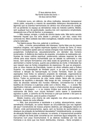 8
E teus eternos dons,
Na fronte lúcida dos bons —
Os teus servos fiéis!
O Instrutor ouviu, em silêncio, de olhos molhados, deixando transparecer
íntimo júbilo, enquanto a maioria da assembléia disfarçava discretamente as
lágrimas que os acentos harmoniosos do cântico nos arrancavam do coração.
Em se perdendo no espaço as derradeiras notas da melodia sublime, Metelo,
sem qualquer luzo de gesticulação, saudou-nos com expressiva simplicidade,
desejando-nos a Paz do Senhor, e prosseguiu:
— Não mereço, amigos, o preito de carinho desta noite. Não tenho servido
fielmente Aquele que nos ama desde o principio e, por isso, vosso hino
confunde-me. Mero soldado das lides evangélicas, trabalho ainda no campo da
própria redenção.
Fez ligeira pausa, fitou-nos, paternal, e continuou:
— Mas... a minha, personalidade não Interessa. Venho falar-vos de nossos
trabalhos singelos, nas regiões espirituais ligadas à Crosta da Terra. Ó meus
irmãos! é necessário apelar para as nossas energias mais recônditas. As zonas
purgatoriais multiplicam-se, assustadoramente, em derredor dos homens
encarnados. A distância dos teatros de angústia, vinculados às realizações edi-
ficantes de nossa colônia espiritual, preservando valiosas reservas da vida
infinita para essa mesma Humanidade que se debate no sofrimento e nas
trevas, nem sempre formulamos uma ideia exata da ignorância e da dor que
atormentam a mente humana, quanto aos problemas da morte. A felicidade faz
que nasçam aqui as fontes inesgotáveis da esperança. Os que se preparam,
ante os vôos maiores da Eternidade, trazem os olhos voltados para a Esfera
Superior, na contemplação do ilimitado porvir, e os que se esforçam por
merecer a bênção da reencarnação na Crosta Terrestre, fixam as suas
aspiraçôes mais fortes no soberano propósito de redenção, organizando-se
perante o futuro, ousados nas solicitações de trabalho e arrojados no bom
ânimo. Todos os pormenores da vida, nesta cidade, falam alto de nossos
objetivos de equilíbrio e elevação. Não longe de nós, começam a brilhar os
raios da alvorada radiante dos mundos melhores, convidando-nos à visão
beatifica do Universo e à gloriosa união com o Divino. Mas... — o orador fêz
significativo intervalo, parecendo escutar vozes e chamamentos de paisagens
distantes, e prosseguiu: — e os nossos Irmãos que ainda Ignoram a luz?
subiríamos até Deus, num circulo fechado? como operar o insulamento
egoístico e partir, a caminho do Pai Amoroso e Leal que acende o Sol para os
santos e os criminosos, para os justos e Injustos?
Metelo mostrou uma chama de zelo sagrado nos olhos percucientes e
exclamou, depois de curta reflexão:
— Nós, que procuramos a santidade e a justiça, alcançaríamos, acaso,
semelhante orientação, se outras fôssem as circunstâncias que nos regeram
até aqui? Construtores de nossos próprios destinos, por delegação natural do
Criador, onde permaneceríamos, agora, sem os favores da oportunidade e o
obséquio da proteção de benfeitores desvelados? Indubitàvelmente, os ensejos
de elevação felicitam todas as criaturas; no entanto, é Imprescindível ponderar
que a bênção da fonte pode converter-se em venenosa água estagnada, se a
trancamos num poço Incomunicável. E as dádivas recebidas por nós são
Inúmeras e os dons que nos foram distribuídos, imensos... Seria completo o
 
