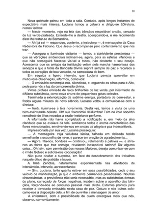 80
Nova quietude pairou em toda a sala. Contudo, após longos instantes de
expectativa mais intensa, Luciana tomou a palavra e dirigiu-se àDiretora,
nestes termos:
— Neste momento, vejo na tela das bênçãos respeitável ancião, cercado
de luz verde-prateada. Estende-lhe a destra, abençoando-a, e me recomenda
dizer-lhe tratar-se de Bernardino.
— Ah! já sei — respondeu, contente, a instrutora —, é mensageiro da Casa
Redentora de Fabiano. Que Jesus o recompense pelo contentamento que nos
traz.
— Assegura o iluminado visitante — tornou a clarividente prestimosa —
que as vibrações ambienciais inclinam-se, agora, para as esferas inferiores e
que não conseguirá fazer-se visível a todos, não obstante o seu desejo.
Acrescenta que os amigos da instituição velam pela marcha harmoniosa dos
serviços e que a fonte da Bondade Divina suprirá sempre de paz e recursos a
todos os corações de boa vontade, na semeadura do bem.
Em seguida a ligeiro intervalo, que Luciana parecia aproveitar em
meticulosa observação, informou, comovida:
— O emissário contempla-nos, silencioso, e, erguendo os olhos para o Alto,
pede para nós a luz da compreensão divina.
Vimos profusa emissão de raios brilhantes de luz verde, por intermédio de
diMana substância, como nova chuva de pequeninas gotas celestes.
Terminada a exteriorização da sublime energia, portadora de bem-estar, e
findos alguns minutos de novo silêncio, Luciana voltou a comunicar-se com a
diretora:
— Irmã, ilumina-se a tela novamente. Desta vez, temos a visita de uma
bem-aventurada celeste. Oh! sua fisionomia deslumbra! Tem no colo soberbo
ramalhete de lírios nevados a exalar inebriante perfume.
A informante não havia completado a notificação e, em meio da alva
claridade que se evolava da tela, sentíamos todos o aroma característico das
flores mencionadas, envolvendo-nos em ondas de alegria e paz indescritíveis.
Impressionada por sua vez, Luciana prosseguiu:
— A mensageira traja veludosa túnica, talhada em delicado tecido
semelhante a escumilha de neve, e parece em oração de agradecimento...
— Agora, fita-nos, bondosa — continuou, retomando a palavra —, e atira-
nos as flores que traz consigo, revelando inexcedível carinho! Diz alguma
coisa... Oh! sim, com permissão dos nossos Maiores, deseja comunicar-se com
o irmão Gotuzo e solicita-nos cooperação!
Não pude ocultar a surpresa, em face do desdobramento dos trabalhos
naquele ofício de gratidão e louvor.
A Irmã Zenóbia, naturalmente experimentada nas atividades de
intercâmbio, interveio, acrescentando:
— Sim, Luciana, tanto quanto estiver em suas possibilidades, ceda o seu
veículo de manifestação, já que o ambiente permanece pesadíssimo. Noutras
circunstâncias, a providência não seria necessária, mas as substâncias densas
do plano, carregado de forças negativas, incidem sobre o aparelho das bên-
çãos, forçando-nos ao concurso pessoal mais direto. Estamos prontos para
receber a devotada emissária nesta casa de paz. Gotuzo e nós outros colo-
camo-nos à disposição dela, a fim de ouvir-lhe a mensagem de amor.
A enfermeira, com a possibilidade de quem enxergava mais que nós,
observou comovidamente:
 