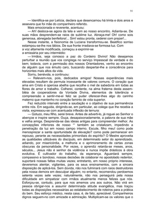 81
— Identifica-se por Letícia, declara que desencarnou há trinta e dois anos e
assevera que foi mãe do companheiro referido.
Mais emocionada e reverente, acentuou:
— Ah! desloca-se agora da tela e vem ao nosso encontro. Adianta-se. De
suas mãos desprendem-se raios de sublime luz. Abraça-me! Oh! como sois
generosa, abnegada benfeitora!... Sim! estou pronta, cederei com prazer!...
Nesse instante, a fisionomia de Luciana transformou-se. Beatifico sorriso
estampou-se-lhe nos lábios. De sua fronte irradiava-se formosa luz. Com
a voz altamente modificada, começou a exprimir-se
a emissária por seu intermédio:
— Irmãos, seja conosco a paz do Cordeiro Divino! Não desejamos
perturbar a reunião que vos congrega no serviço Impessoal da verdade e do
bem; todavia, com a permissão dos nossos Orientadores, venho ao encontro
de alguém que nos émuito caro, buscando despertar-lhe a consciência para
horizontes mais altos da vida.
Sorriu, benévola, e continuou:
— Relevem-nos, pois, dedicados amigos! Nossas experiências mais
elevadas resultam da permuta incessante de valores comuns. O coração que
ama em Cristo é operosa abelha que recolhe o mel de sabedoria em todas as
flores de amor e trabalho. Colherei, contente, na alma fraterna desta assem-
bléia de cooperadores da Vontade Divina, elementos de tolerância e
compreensão e sentir-me-ei feliz se puder oferecer-lhes algo do carinho
materno que mantenho no coração faminto de vida superior.
Fez reduzido intervalo entre a saudação e o objetivo de sua permanência
entre nós. Em seguida, dirigindo-se, em particular, ao colega que lhe recebia a
visita, expressou-se com acentuada inflexão de ternura:
— Gotuzo, meu filho, serei breve. Antes de adverti-lo, já roguei ao Senhor o
abençoe e inspire sempre. Ouça, desapaixonadamente, a palavra de sua mãe
e velha amiga. Desprenda-se das ideias antigas para compreender melhor. As
concepções inferiores de nosso ““ também se cristalizam, impedindo a
penetração da luz em nosso campo interno. Escute, filho meu! como pode
menosprezar a santa oportunidade de elevação? como pode permanecer em
repouso, perante as necessidades primordiais do espírito? O Mestre aproveita
as qualidades utilizáveis do discípulo, em determinado setor do aprendizado,
adiando, por misericórdia, a melhoria e o aprimoramento de certas zonas
obscuras da personalidade. Por vezes, o aprendiz retarda-se meses, anos,
séculos... Jesus não é senhor da violência e nunca impõe drásticos à obra
evolutiva. É cultivador do trabalho, da esperança. Aguardará sempre,
compassivo e bondoso, nossas decisões de colaborar no apostolado redentor,
suportará nossas faltas muitas vezes; entretanto, em nosso próprio interesse,
deveremos atentar, vigilantes, para os seus ensinamentos, com a sincera
disposição de aplicá-los. Sem dúvida, não nos fulminará com raios destruidores
pela nossa demora em desculpar alguém; no entanto, recomendou perdoemos
setenta vezes sete vezes; naturalmente, não nos perseguirá pela nossa
dificuldade em simpatizar com irmãos atualmente menos felizes que nós.
Esforçou-se, contudo, para que nos amemos uns aos outros. Não virá em
pessoa obrigar-nos a assumir determinada atitude evangélica, mas traçou
todas as disposições necessárias ao estabelecimento de roteiros para a prática
do bem. Seu esforço médico, nesta casa, é, de fato, apreciável. Companheiros
dignos seguem-no com amizade e admiração. Multiplicam-se os valores que o
 