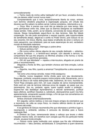 85
comovedoramente:
— Tenho medo de minha velha habitação! ah! por favor, enviados divinos,
não me deixeis voltar! nunca! nunca mais!...
Compreendendo que a nora, temporàriamente liberta do corpo, entrava
num domínio vibratório prejudicial à organização psíquica, em virtude dos
deveres que lhe cabiam na esfera carnal, Letícia considerou, retomando-a a si:
— Ouça, filha: é preciso que você não se detenha por mais tempo. Não
pode permanecer entre nós, antes que os Eternos Desígnios se manifestem
nesse sentido. Volte, porém, ao lar distante, convencida de nossa afeição sem
mácula. Nossa tranquilidade seguir-lhe-á os dias terrenos. Não lhe faltará
cooperação. Se não pode acompanhar o esposo querido, pela inoportunidade
de semelhante desejo, alegre-se e confie no Poder Divino, pois Gotuzo irá ao
seu encontro. Em breve, Marília, seus beijos orvalharão de amor e ventura um
rosto pequenino, que sintetizará, para as suas esperanças de avó, verdadeiro
mundo de felicidade redentora.
Emocionada pela alegria, interrogou a pobre alma:
— Gotuzo perdoou-me?
— Ele nunca sofreu ofensa alguma de seu coração dedicado — adiantou-
se Letícia, bondosa —, e lembrar-se-á sempre, com desvelo e ternura, da
companheira fiel que lhe amparou os filhinhos amados e lhe honrou o nome,
entre renúncias e sacrifícios ignorados.
— Oh! oh! que felicidade! — repetia a inter-locutora, afogada em pranto de
júbilo e reconhecimento.
Afagando a fronte do filho, que também chorava sob forte emoção, Letícia
rogava-lhe:
— Diga-lhe, meu filho, quanto a amamos! Tranqüilize-lhe a alma seneível e
afetuosa!
Tal como uma criança vencida, nosso irmão assegurou:
— Marília, nunca resgatarei minha dívida para com seu devotamento.
Regresse, confiante, enquanto preparo minha própria volta. Brevemente, com o
auxílio de Deus e de nossa abençoada mãe, estaremos, de novo, reunidos na
Terra! Peça energias para mim, em suas orações de serva incompreendida.
Está você em vias de terminar dolorosa prova de resgate, ao passo que vou
recomeçá-la. Sou eu, portanto, agora, quem suplica auxilio e proteção...
Espere-me! não desfaleça! Aprenderemos a refundir sentimentos, purificar
laços afetivos, santificar impulsos e, sobretudo, abençoaremos quem nos feriu
aparentemente, amparando suposto inimigo, a fim de que nos convertamos em
sinceros irmãos uns dos outros...
Ambos choravam enternecedoramente.
Em seguida, Letícia restituiu a nora aos braços amigos da orientadora que
a reconduziu de volta ao corpo físico, no mesmo silêncio dentro do qual se
mantivera até então.
A ex-genitora de Gotuzo recomendou-lhe que retomasse o primitivo lugar e,
recompondo o ambiente, solicitou õ concurso de Zenóbia para a futura
realização filial.
A Diretora da Casa, rememorando talvez o esforço que levara a efeito
naquela mesma noite, em benefício dum coração que lhe era particular-mente
amado, acusava funda emoção.
— Gotuzo conta nesta instituição com amigos que lhe são infinitamente
reconhecidos — falou Zenóbia, sensibilizada. É companheiro a quem devemos
 