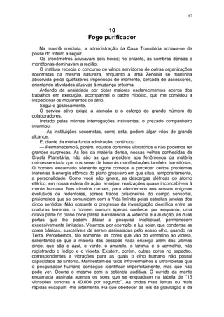 87
10
Fogo purificador
Na manhã imediata, a administração da Casa Transitória achava-se de
posse do roteiro a seguir.
Os cronômetros acusavam seis horas; no entanto, as sombras densas e
monótonas dominavam a região.
O instituto recebia o concurso de vários servidores de outras organizações
socorristas da mesma natureza, enquanto a Irmã Zenóbia se mantinha
absorvida pelos quefazeres imperiosos do momento, cercada de assessores,
orientando atividades alusivas à mudança próxima.
Ardendo de ansiedade por obter maiores esclarecimentos acerca dos
trabalhos em execução, acompanhei o padre Hipólito, que me convidou a
inspecionar os movimentos do átrio.
Segui-o gostosamente.
O serviço ativo exigia a atenção e o esforço de grande número de
colaboradores.
Instado pelas minhas interrogações insistentes, o prezado companheiro
informou:
— As instituições socorristas, como esta, podem alçar vôos de grande
alcance.
E, diante da minha funda admiração, continuou:
— PermanecemoS, porém, noutros domínios vibratórios e não podemos ter
grandes surpresas. As leis da matéria densa, nossas velhas conhecidas da
Crosta Planetária, não são as que presidem aos fenômenos da matéria
quintessenciada que nos serve de base às manifestações também transitórias,
O homem encarnado sômente agora começa a perceber certos problemas
inerentes à energia atômica do plano grosseiro em que situa, temporariamente,
a personalidade. Como você não ignora, as descargas elétricas do átomo
etérico, em nossa esfera de ação, ensejam realizações quase inconcebíveis à
mente humana. Nos círculos carnais, para atendermos aos nossos enigmas
evolutivos ou redentores, somos fracos prisioneiros do campo sensorial,
prisioneiros que se comunicam com a Vida Infinita pelas estreitas janelas dos
cinco sentidos. Não obstante o progresso da investigação científica entre as
criaturas terrenas, o homem comum apenas conhece, por enquanto, uma
oitava parte do plano onde passa a existência. A vidência e a audição, as duas
portas que lhe podem dilatar a pesquisa intelectual, permanecem
excessivamente limitadas. Vejamos, por exemplo, a luz solar, que condensa as
cores básicas, suscetíveis de serem assinaladas pelo nosso olho, quando na
Terra. Percebemos, tão sômente, as cores que vão do vermelho ao violeta,
salientando-se que a maioria das pessoas nada enxerga além das últimas
cinco, que são o azul, o verde, o amarelo, o laranja e o vermelho, não
registrando o índigo e o violeta. Existem, porém, outras cores no espectro,
correspondentes a vibrações para as quais o olho humano não possui
capacidade de sintonia. Manifestam-se raios infravermelhos e ultravioletas que
o pesquisador humano consegue identificar imperfeitamente, mas que não
pode ver. Ocorre o mesmo com a potência auditiva. O ouvido da mente
encarnada assinala apenas os sons que se enquadram na tabela de “16
vibrações sonoras a 40.000 por segundo”. As ondas mais lentas ou mais
rápidas escapam -lhe totalmente. Há que obedecer às leis da gravitação e da
 