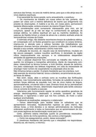 88
estrutura das formas, na zona de matéria densa, para que a vida atinja seus di-
vinos objetivos espirituais.
O ex-sacerdote fez breve parada, sorriu amavelmente, e acentuou:
— Os movimentos de trabalho em nossa esfera de luta, portanto, não
podem ser vistos com a mesma deficiência de exame que antigamente nos
presidia às observações. A matéria e as leis, em nosso plano, permanecem
bastante diferenciadas, embora emanem da mesma Origem Divina.
As considerações eram sumamente interessantes para mim, em tal
conjuntura, apesar de já não ser leigo no conhecimento da aplicação de
energia elétrica, na colônia espiritual em que eu mantinha residência. As
palavras de Hipólito tinham a virtude de aliviar-me o cérebro atulhado ainda de
reminiscências viciosas da Crosta.
O estimado amigo, não obstante reconhecera leveza da substância etérica,
em comparação com os fluidos grosseiros que constituem os corpos terrenos,
chamou-me a atenção para o esforço hercúleo dos trabalhadores que
articulavam diversos serviços atinentes à próxima modificação. A tarefa exigia
decisão e boa vontade, assombrando o ânimo mais forte.
A utilização de recursos, ali, naquela casa de benemerência, insulada em
tão escura paisagem, custava inauditos sacrifícios. A densidade da região
influía inequivocamente nos serviços, e os colaboradores despendiam
atividades de gigantescas proporções.
Todo o pessoal disponível fora convocado ao trabalho dos motores e,
quando me entregava a transportes admirativos, diante da maquinaria com-
plexa, indescritível na técnica humana, a Irmã Zenóbia, através de Jerônimo,
nos pediu colaboração nas defesas magnéticas, em vista da necessidade de
empregar maior número de cooperadores na preparação ativa do vôo.
Não tínhamos tempo a perder. O próprio Assistente que nos orientava, num
belo exemplo de renúncia fraternal, tomou a dianteira, encaminhando-se para
as faixas de defesa.
Não eram, essas, altas e verticais como as muralhas das fortificações
terrestres, mas horizontalmente estendidas, formadas de substância escura, e
emitiam forças elétricas de expulsão num raio de cinco metros de largura,
aproximadamente, circulando toda a casa. Diversos focos de luz permaneciam
acesos e, em rápidos minutos, determinado responsável pela tarefa colocava-
nos ao corrente do trabalho a executar.
Velaríamos pelo funcionamento regular de certos aparelhos geradores de
energia electromagnética, destinados à emissão constante de forças
defensivas, e vigiaríamos o setor que nos fora confiado, de modo a sanar
qualquer anormalidade.
Finalizando as explicações, assegurou o colaborador:
— Temos determinação para receber todos os sofredores que se
apresentarem renovados, facultando-lhes ingresso ao pátio interno. Nas
últimas horas, a Irmã Zenóbia e os demais administradores da instituição
ordenaram acolhimento a todos os transviados que se aproximassem de nós,
com sinais legítimos de transformação moral para o bem.
Certo, Jerônimo estaria informado quanto às providências necessárias;
entretanto, dentro de minha ignorância, não contive a interrogação:
— Como nos asseguraremos, porém, dessa renovação?
O prestimoso Assistente não permitiu que o interpelado me respondesse.
Adiantou-se, ele mesmo, e informou:
 