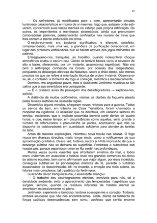89
— Os sofredores, já modificados para o bem, apresentarão círculos
luminosos característicos em torno de si mesmos, logo que, estejam onde esti-
verem, concentrem suas forças mentais no esforço pela própria retificação. Os
outros, os impenitentes e mentirosos sistemáticos, ainda que pronunciem
comovedoras palavras, permanecerão confinados nas nuvens de treva que
lhes cercam a mente endurecida no crime.
O esclarecimento era bastante significativo; e silenciei, satisfeito,
compreendendo, mais uma vez, a grandeza da purificação consciencial, em
lugar dos protestos verbalísticos que se fazem através dos jogos brilhantes da
palavra.
Entregávamo-nos, tranquilos, ao trabalho, quando indescritível choque
atmosférico abalou o escuro céu. Clarão de terrível beleza varou o nevoeiro de
alto a baixo, oferecendo, por um instante, assombroso espetáculo. Não era
bem o relâmpago conhecido na Crosta, por ocasião das tempestades,
porqüanto as descargas elétricas da Natureza, sobre o chão denso, são menos
precisas no que se refere à orientação técnica de ordem invisível. Observava-
se, ali, o contrário: a tormenta de fogo ia começar, metódica e mecanicamente.
Dominou-me angustioso pavor, mas o Assistente Jerônimo revelava-se tão
calmo que a sua serenidade era contagiante.
— É o primeiro aviso da passagem dos desintegradores — explicou-nos,
solícito.
A distância de muitos quilômetros, víamos os clarões da fogueira ateada
pelas faíscas elétricas na desolada região.
Decorridos alguns minutos, chegaram novos reforços para a guarda. Todos
os servos do bem, em trânsito na Casa Transitória, foram chamados a
cooperar na vigilância. O assessor que os distribuia, em variados setores do
serviço, esclareceu que o instituto socorrista deveria partir dentro de quatro
horas, e que, nesse tempo, em circunstâncias como aquelas, seria grande o
número de Infortunados a procurar-lhe as portas, acentuando que não se
dispunha de colaboradores em quantidade suficiente para atender às tarefas
do átrio.
Antes de maiores explicações, ribombou novo trovão nas alturas. O fogo
riscou em diversas direções, muito longe ainda, como a notificar-nos de sua
aproximação gradativa. Dessa vez, todavia, recebi a nítida impressão de que a
descarga elétrica não se detivera na superfície. Penetrara a substância sob
nossos pés, porque espantoso rumor se fêz sentir nas profundezas.
Muitas vezes ouvira viajantes que afrontaram sinistros do mar, e todos
eram unânimes em asseverar a beleza cruel das grandes tormentas no dorso
do abismo equóreo, bem como afirmavam que viajor algum, por mais incrédulo,
conseguia subtrair-se às ponderações místicas da fé, perante o turbilhão
escachoante do desconhecido. Ali, no entanto, a emoção era mais solene, os
fatores mais complexos, tal o patético do fenômeno.
Buscando talvez tranquilizar-me, o Assistente afiançou:
— O trabalho dos desintegradores etéricos, invisíveis para nós, tal a
densidade ambiente, evita o aparecimento das tempestades magnéticas que
surgem, sempre, quando os resíduos inferiores de matéria mental se
amontoam excessivamente no plano.
Jerônimo, experiente e bondoso, tentava sossegar-me o coração. Todavia,
embora soubesse que não nos encontrávamos, ainda, diante da tormenta de
forças caóticas desencadeadas sem rumo, confesso que sentia enorme
 