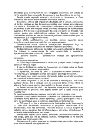 90
dificuldade para desincumbir-me das obrigações assumidas, em virtude da
minha absoluta despreocupação do que ocorria fora do ambiente de serviço.
Desde aquele segundo estampido atordoante do firmamento, a Casa
Transitória de Fabiano entrou em fase anormal de trabalho.
Servidores, embora sob impecável articulação, iam e vinham, apressados.
Lá dentro, cogitava-se das derradeiras medidas, com valioso aproveitamento
dos minutos. Aparelhos de comunicação funcionavam em ritmo acelerado,
anunciando o fato, em direções várias, avisando peregrinos da espiritualidade
superior, a fim de não se aproximarem da zona sob regime de limpeza. Trés
quartas partes dos colaboradores efetivos de Zenóbia cuidavam das
providências alusivas ao vôo próximo ou organizavam acomodações para os
necessitados que chegariam em bando.
Com efeito, justificavam-se as medidas, porque ouvíamos agora
ensurdecedora algazarra de multidões que se aproximavam.
Sucederam-se outros ribombos ameaçadores, despejando fogo na
superfície e energias revolventes no interior do solo que pisávamos.
Ondas maciças de sofredores aterrados começaram a alcançar as defesas.
Era dolorosa a contemplação da turba amedrontada e expectante.
Aproximamo-nos dela, quanto era possível.
— Socorro! socorro! — conclamavam infelizes em agrupamentos
compactos.
Ameaçavam-nos outros:
— Fujam daqui! Atravessaremos a barreira de qualquer modo! O abrigo nos
pertence! Vamos à força!
E não se limitavam às palavras. Avançavam, em massa, sobre as faixas
horizontais, para recuarem, espavoridos.
— Ajudai-nos, por amor de Deus! — suplicavam os menos atrevidos —
Recolhei-nos, por caridade! Seremos perseguidos pelo fogo devorador!...
Entretanto, com maior ou menor intensidade, todos os sofredores exibiam
escuros círculos de treva em torno de si.
Um deles atingiu-nos o círculo de atividade e Identifiquei-o. Não havia
qualquer dúvida. Era o verdugo que me provocara tanta revolta Intima na
véspera. Pastou-se de joelhos, não muito longe de nós, e implorou:
— Tende piedade de mim!... As fogueiras ameaçam-me! penitencio-me!
penitencio-me! fui pecador, mas espero contar com o vosso auxílio para
reabilitar-me!
As rogativas sensibilizariam qualquer cooperador menos avisado, mas,
prevenidos quanto à senha luminosa, notávamos que o pedinte se cercava de
verdadeiro manto de trevas. Dele se aproximou Luciana, quanto pôde. Fixou-o
bem, fêz significativo gesto e exclamou, espantada, embora discreta:
— Oh! como é horrível a atividade mental deste pobre irmão! Vêem-se-lhe
no halo vital deploráveis lembranças e propósitos destruidores. Está
amedrontado, mas não convertido. Pretende alcançar a nossa margem de
trabalho para se apropriar dos benefícios divinos, sem maior consideração. A
aura dele é demasiadamente expressiva...
Ia dizer mais alguma coisa. Bastou, entretanto, um olhar do Assistente que
nos dirigia, para que ela se calasse, humilde, reintegrando-se no trabalho
complexo que tínhamos em mão.
Dilatavam-se fogueiras enormes em direções diversas e raios fulgurantes
eram metodicamente despejados do céu.
 