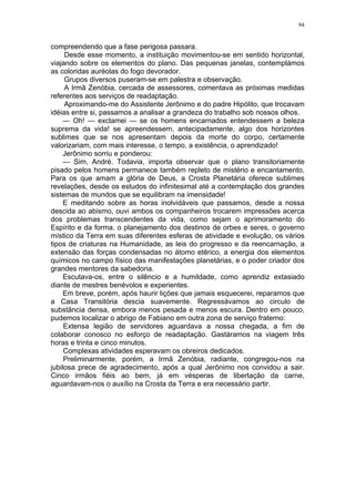 94
compreendendo que a fase perigosa passara.
Desde esse momento, a instituição movimentou-se em sentido horizontal,
viajando sobre os elementos do plano. Das pequenas janelas, contemplámos
as coloridas auréolas do fogo devorador.
Grupos diversos puseram-se em palestra e observação.
A Irmã Zenóbia, cercada de assessores, comentava as próximas medidas
referentes aos serviços de readaptação.
Aproximando-me do Assistente Jerônimo e do padre Hipólito, que trocavam
idéias entre si, passamos a analisar a grandeza do trabalho sob nossos olhos.
— Oh! — exclamei — se os homens encarnados entendessem a beleza
suprema da vida! se apreendessem, antecipadamente, algo dos horizontes
sublimes que se nos apresentam depois da morte do corpo, certamente
valorizariam, com mais interesse, o tempo, a existência, o aprendizado!
Jerônimo sorriu e ponderou:
— Sim, André. Todavia, importa observar que o plano transitoriamente
pisado pelos homens permanece também repleto de mistério e encantamento.
Para os que amam a glória de Deus, a Crosta Planetária oferece sublimes
revelações, desde os estudos do infinitesimal até a contemplação dos grandes
sistemas de mundos que se equilibram na imensidade!
E meditando sobre as horas inolvidáveis que passamos, desde a nossa
descida ao abismo, ouvi ambos os companheiros trocarem impressões acerca
dos problemas transcendentes da vida, como sejam o aprimoramento do
Espírito e da forma, o planejamento dos destinos de orbes e seres, o governo
místico da Terra em suas diferentes esferas de atividade e evolução, os vários
tipos de criaturas na Humanidade, as leis do progresso e da reencarnação, a
extensão das forças condensadas no átomo etêrico, a energia dos elementos
químicos no campo físico das manifestações planetárias, e o poder criador dos
grandes mentores da sabedoria.
Escutava-os, entre o silêncio e a humildade, como aprendiz extasiado
diante de mestres benévolos e experientes.
Em breve, porém, após haurir lições que jamais esquecerei, reparamos que
a Casa Transitória descia suavemente. Regressávamos ao circulo de
substância densa, embora menos pesada e menos escura. Dentro em pouco,
pudemos localizar o abrigo de Fabiano em outra zona de serviço fraterno:
Extensa legião de servidores aguardava a nossa chegada, a fim de
colaborar conosco no esforço de readaptação. Gastáramos na viagem três
horas e trinta e cinco minutos.
Complexas atividades esperavam os obreiros dedicados.
Preliminarmente, porém, a Irmã Zenóbia, radiante, congregou-nos na
jubilosa prece de agradecimento, após a qual Jerônimo nos convidou a sair.
Cinco irmãos fiéis ao bem, já em vésperas de libertação da carne,
aguardavam-nos o auxílio na Crosta da Terra e era necessário partir.
 